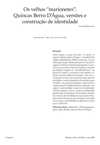 Gragoatá	 Niterói, n. 24, p. 191-201, 1. sem. 2008
Os velhos “marionetes”:
Quincas Berro D’Água, versões e
construção de identidade
Lúcia Bettencourt
Recebido 28 fev. 2008 / Aprovado 03 abr. 2008
Resumo
Neste artigo, o exame do conto “A morte e a
morte de Quincas Berro D’Água”, extraído de Os
velhos marinheiros (1961) revela que, em sua
elaboração, Jorge Amado aproveitou-se de perso-
nagens correntes na dramaturgia popular, e recor-
rentes em sua obra. Estas personagens, oriundas
da tradição européia da “comedia dell’arte”, na
ficção de Amado se mesclam à arte popular re-
gional, de forte influência africana. Com isso, o
conto pode receber uma nova leitura que deixa de
privilegiar o caráter fantástico da narrativa para
ressaltar o seu aspecto dramático, subvertendo a
compreensão do cidadão brasileiro, Quincas, que
adquire expressividade através da manifestação
artística popular, já que o próprio protagonista
ganha traços de marionete. Na cena final, os cabos
das velas do saveiro balançam vazios após o desa-
parecimento do boneco que animavam, deixando
em seu lugar a possibilidade de diferentes versões
que o construam.
Palavras-chave: Marionetes. Dramaturgia po-
pular. Jorge Amado. Quincas Berro D’Água.
 