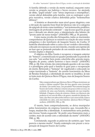 Os velhos “marionetes”: Quincas Berro D’Água, versões e construção de identidade
Niterói, n. 24, p. 191-201, 1. sem. 2008 193
A família defende a versão da morte matinal, enquanto outra
versão se propala nas ladeiras e becos excusos. Ao atestado
de óbito, “papel selado” com “letras impressas e estampilhas”,
versão oficial defendida pela família, vem se contrapor a pró-
pria narrativa, versão criativa defendida pelas “testemunhas
idôneas”.
A história se desenvolve num nível quase alegórico, com
a elevação da suposta frase final de Quincas não só à categoria
de epígrafe do texto como também a “um testemunho profético,
mensagem de profundo conteúdo” – seja lá esse qual for, já que
isso é deixado em aberto para a interpretação dos leitores do
“jovem autor de nosso tempo” (AMADO, 1961, p. 19, passim).
Como numa revolta dos brinquedos, todas as marionetes
companheiras de Quincas se reúnem na criação de uma versão
antagônica à dos familiares de Joaquim Soares da Cunha. O
fantoche abandonado sobre a cama vai ser vestido e desvestido,
colocado em repouso ou em movimento, criando um espetáculo
ao luar que se pretende portador de um sentido mais além das
versões duplas e díspares.
O objetivo da filha Vanda é recuperar a imagem anterior
do “boneco”, a imortalizada no quadro pendurado na parede de
sua sala: “um senhor bem posto, colarinho alto, gravata negra,
bigodes de ponta, cabelo lustroso e faces róseas” (AMADO,
1961, p. 24). Este retrato, tão estereotipado quanto o de sua mãe,
é o paradigma pelo qual a família se guia para a recuperação
do morto. Retirando a “fantasia” de vagabundo e colocando no
corpo inanimado a “fantasia” de correto funcionário da Mesa
de Rendas Estadual, a identidade do morto se modifica. Já não
se trata mais de Quincas Berro D’Água, mas de Joaquim Soares
da Cunha.
Não compreendiam que Quincas Berro D’Água terminara ao
exalar o último suspiro? Que ele fora apenas uma invenção
do diabo. Um sonho mau, um pesadelo? Novamente Joaquim
Soares da Cunha voltaria e estaria um pouco entre os seus, no
conforto de uma casa honesta, reintegrado em sua respeita-
bilidade. Chegara a hora do retorno e desta vez Quincas não
poderia rir na cara da filha e do genro, mandá-los plantar ba-
tatas, dar-lhes um adeuzinho irônico e sair assoviando. Estava
estendido no catre, sem movimentos. Quincas Berro D’Água
acabara. (AMADO, 1961, p. 26)
O morto, bem comportadamente, se deixa manipular
pelos funcionários da empresa funerária que, trocando-lhe a
roupa, mudam-lhe a identidade. A metamorfose seria perfeita,
não tivesse Vanda esquecido “de pedir uma fisionomia mais a
caráter, mais de acordo com a solenidade da morte” (AMADO,
1961, p. 38).
Constatando, segundo as palavras do santeiro, que “nem
parecia o mesmo morto”, Vanda contempla com prazer a recu-
peração de Joaquim Soares da Cunha:
 