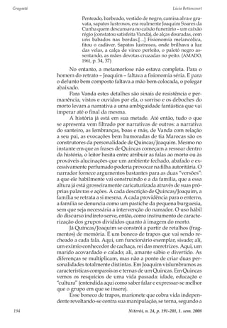 Gragoatá	 Lúcia Bettencourt
Niterói, n. 24, p. 191-201, 1. sem. 2008194
Penteado, barbeado, vestido de negro, camisa alva e gra-
vata, sapatos lustrosos, era realmente Joaquim Soares da
Cunha quem descansava no caixão funerário – um caixão
régio (constatou satisfeita Vanda), de alças douradas, com
uns babados nas bordas.[…] Fisionomia melancólica,
fitou o cadáver. Sapatos lustrosos, onde brilhava a luz
das velas, a calça de vinco perfeito, o paletó negro as-
sentando, as mãos devotas cruzadas no peito. (AMADO,
1961, p. 34, 37)
No entanto, a metamorfose não estava completa. Para o
homem do retrato – Joaquim – faltava a fisionomia séria. E para
o defunto bem composto faltava a mão bem colocada, o polegar
abaixado.
Para Vanda estes detalhes são sinais de resistência e per-
manência, vistos e ouvidos por ela, o sorriso e os deboches do
morto levam a narrativa a uma ambiguidade fantástica que vai
imperar até o final da mesma.
A história já está em sua metade. Até então, tudo o que
se apresenta vem filtrado por narrativas de outros: a narrativa
do santeiro, as lembranças, boas e más, de Vanda com relação
a seu pai, as evocações bem humoradas de tia Marocas são os
construtores da personalidade de Quincas/Joaquim. Mesmo no
instante em que as frases de Quincas começam a ressoar dentro
da história, o leitor hesita entre atribuir as falas ao morto ou às
prováveis alucinações que um ambiente fechado, abafado e ex-
cessivamente perfumado poderia provocar na filha autoritária. O
narrador fornece argumentos bastantes para as duas “versões”:
a que ele habilmente vai construindo e a da família, que a essa
altura já está grosseiramente caricaturizada através de suas pró-
prias palavras e ações. A cada descrição de Quincas/Joaquim, a
família se retrata a si mesma. A cada providência para o enterro,
a família se denuncia como um pastiche da pequena burguesia,
sem que seja necessária a intervenção do narrador. O uso hábil
do discurso indireto serve, então, como instrumento de caracte-
rização dos grupos divididos quanto à imagem do morto.
Já Quincas/Joaquim se constrói a partir de retalhos (frag-
mentos) de memória. É um boneco de trapos que vai sendo re-
cheado a cada fala. Aqui, um funcionário exemplar, sisudo; ali,
um exímio conhecedor de cachaça, rei das meretrizes. Aqui, um
marido acovardado e calado; ali, amante sábio e divertido. As
diferenças se multiplicam, mas não a ponto de criar duas per-
sonalidades totalmente distintas. Em Joaquim vislumbramos as
características compassivas e ternas de um Quincas. Em Quincas
vemos os resquícios de uma vida passada: idade, educação e
“cultura” (entendida aqui como saber falar e expressar-se melhor
que o grupo em que se insere).
Esse boneco de trapos, marionete que cobra vida indepen-
dente revoltando-se contra sua manipulação, se torna, segundo a
 