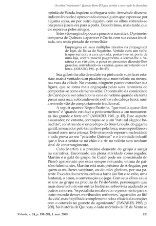 Os velhos “marionetes”: Quincas Berro D’Água, versões e construção de identidade
Niterói, n. 24, p. 191-201, 1. sem. 2008 195
opinião de Vanda, inquieto ao chegar a noite. Através do discurso
indireto livre ele é apresentado como alguém que esperasse por
alguma coisa, ou por outro alguém, com os olhos voltando-se
ora para a janela ora para a porta. Descobrimos, mais tarde, que
ele esperava pelos amigos.
Estes vão surgindo pouco a pouco na narrativa. O primeiro
comparsa de Quincas a aparecer é Curió, com sua casaca inusi-
tada, seu rosto pintado de vermelhão:
Empregava ele seus múltiplos talentos na propaganda
de lojas da Baixa do Sapateiro. Vestido com um velho
fraque surrado, a cara pintada, postava-se na porta de
uma loja, contra mísero pagamento, a louvar-lhe a ba-
rateza e as virtudes, a parar os passantes dizendo-lhes
graçolas, convidando-os a entrar, quase arrastando-os à
força. (AMADO, 1961, p. 46-45)
Sua gaforinha alta de mulato e a pintura de suas faces esta-
riam mais à vontade num picadeiro que num velório ou mesmo
nas ruas da cidade. No entanto, ninguém parece estranhar sua
figura, que se torna mais engraçada pelas suas tentativas de
comportar-se como elemento sério. O ponto alto da comicidade
de Curió pode ser colocado na cena do velório quando ele tenta
puxar uma reza, colocando-se de joelhos e de cabeça baixa, num
arremedo vão do comportamento tradicional.
A seguir aparece Negro Pastinha, “que media quase dois
metros” e “quando estufava o peito semelhava a um monumen-
to, tão grande e forte era” (AMADO, 1961, p. 45). Esse aspecto
assustador, no entanto, contrapõe-se a um “natural alegre e bo-
nachão”, construindo o estereótipo do Bom Crioulo, do gigante
gentil, ameaçador pelo tamanho e pela força, mas espontâneo e
natural como uma criança. Dele só se pode esperar uma lealdade
a toda prova ao seu “paizinho Quincas” e o à-vontade infantil
que o leva a sentar-se no chão e a rir no velório sem nenhum
sinal de constrangimento.
Cabo Martim é o próximo elemento do grupo a surgir
na narrativa. Encontrado em plena atividade como jogador,
Martim é o galã do grupo. Se Curió pode ser aproximado do
Pierrô apaixonado por estar sempre noivando, vítima de pai-
xões fulminantes, Martim está mais próximo de Arlequim, por
quem as mulheres suspiram, ou do miles gloriosus, por sua pa-
tente. Ex-cabo do exército, cultua a farda (ao fim e ao cabo, uma
fantasia), o amor, a conversação e o jogo. Com seus olhos azuis
se une ao grupo na procura de Pé-de-Vento, personagem que,
mais desenvolvido em outras histórias, sobrevivia ajudando os
outros a morrer, “especialista em abreviar o passamento para o
outro mundo desses moribundos renitentes, ‘agarrados ao fifó
da vida’, mas foi pilhado complementando a eficácia das orações
com o cotovelo no gasnete do agonizante” (TAVARES, 1985, p.
268). Na história de Quincas, o lado mórbido de Pé de Vento se
 