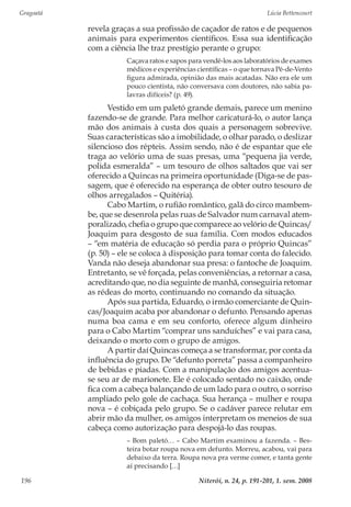Gragoatá	 Lúcia Bettencourt
Niterói, n. 24, p. 191-201, 1. sem. 2008196
revela graças a sua profissão de caçador de ratos e de pequenos
animais para experimentos científicos. Essa sua identificação
com a ciência lhe traz prestígio perante o grupo:
Caçava ratos e sapos para vendê-los aos laboratórios de exames
médicos e experiências científicas – o que tornava Pé-de-Vento
figura admirada, opinião das mais acatadas. Não era ele um
pouco cientista, não conversava com doutores, não sabia pa-
lavras difíceis? (p. 49).
Vestido em um paletó grande demais, parece um menino
fazendo-se de grande. Para melhor caricaturá-lo, o autor lança
mão dos animais à custa dos quais a personagem sobrevive.
Suas características são a imobilidade, o olhar parado, o deslizar
silencioso dos répteis. Assim sendo, não é de espantar que ele
traga ao velório uma de suas presas, uma “pequena jia verde,
polida esmeralda” – um tesouro de olhos saltados que vai ser
oferecido a Quincas na primeira oportunidade (Diga-se de pas-
sagem, que é oferecido na esperança de obter outro tesouro de
olhos arregalados – Quitéria).
Cabo Martim, o rufião romântico, galã do circo mambem-
be, que se desenrola pelas ruas de Salvador num carnaval atem-
poralizado, chefia o grupo que comparece ao velório de Quincas/
Joaquim para desgosto de sua família. Com modos educados
– “em matéria de educação só perdia para o próprio Quincas”
(p. 50) – ele se coloca à disposição para tomar conta do falecido.
Vanda não deseja abandonar sua presa: o fantoche de Joaquim.
Entretanto, se vê forçada, pelas conveniências, a retornar a casa,
acreditando que, no dia seguinte de manhã, conseguiria retomar
as rédeas do morto, continuando no comando da situação.
Após sua partida, Eduardo, o irmão comerciante de Quin-
cas/Joaquim acaba por abandonar o defunto. Pensando apenas
numa boa cama e em seu conforto, oferece algum dinheiro
para o Cabo Martim “comprar uns sanduíches” e vai para casa,
deixando o morto com o grupo de amigos.
A partir daí Quincas começa a se transformar, por conta da
influência do grupo. De “defunto porreta” passa a companheiro
de bebidas e piadas. Com a manipulação dos amigos acentua-
se seu ar de marionete. Ele é colocado sentado no caixão, onde
fica com a cabeça balançando de um lado para o outro, o sorriso
ampliado pelo gole de cachaça. Sua herança – mulher e roupa
nova – é cobiçada pelo grupo. Se o cadáver parece relutar em
abrir mão da mulher, os amigos interpretam os meneios de sua
cabeça como autorização para despojá-lo das roupas.
– Bom paletó… – Cabo Martim examinou a fazenda. – Bes-
teira botar roupa nova em defunto. Morreu, acabou, vai para
debaixo da terra. Roupa nova pra verme comer, e tanta gente
aí precisando […]
 