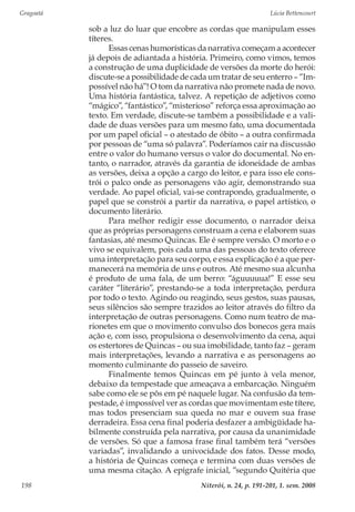 Gragoatá	 Lúcia Bettencourt
Niterói, n. 24, p. 191-201, 1. sem. 2008198
sob a luz do luar que encobre as cordas que manipulam esses
títeres.
Essas cenas humorísticas da narrativa começam a acontecer
já depois de adiantada a história. Primeiro, como vimos, temos
a construção de uma duplicidade de versões da morte do herói:
discute-se a possibilidade de cada um tratar de seu enterro – “Im-
possível não há”! O tom da narrativa não promete nada de novo.
Uma história fantástica, talvez. A repetição de adjetivos como
“mágico”, “fantástico”, “misterioso” reforça essa aproximação ao
texto. Em verdade, discute-se também a possibilidade e a vali-
dade de duas versões para um mesmo fato, uma documentada
por um papel oficial – o atestado de óbito – a outra confirmada
por pessoas de “uma só palavra”. Poderíamos cair na discussão
entre o valor do humano versus o valor do documental. No en-
tanto, o narrador, através da garantia de idoneidade de ambas
as versões, deixa a opção a cargo do leitor, e para isso ele cons-
trói o palco onde as personagens vão agir, demonstrando sua
verdade. Ao papel oficial, vai-se contrapondo, gradualmente, o
papel que se constrói a partir da narrativa, o papel artístico, o
documento literário.
Para melhor redigir esse documento, o narrador deixa
que as próprias personagens construam a cena e elaborem suas
fantasias, até mesmo Quincas. Ele é sempre versão. O morto e o
vivo se equivalem, pois cada uma das pessoas do texto oferece
uma interpretação para seu corpo, e essa explicação é a que per-
manecerá na memória de uns e outros. Até mesmo sua alcunha
é produto de uma fala, de um berro: “águuuuua!” E esse seu
caráter “literário”, prestando-se a toda interpretação, perdura
por todo o texto. Agindo ou reagindo, seus gestos, suas pausas,
seus silêncios são sempre trazidos ao leitor através do filtro da
interpretação de outras personagens. Como num teatro de ma-
rionetes em que o movimento convulso dos bonecos gera mais
ação e, com isso, propulsiona o desenvolvimento da cena, aqui
os estertores de Quincas – ou sua imobilidade, tanto faz – geram
mais interpretações, levando a narrativa e as personagens ao
momento culminante do passeio de saveiro.
Finalmente temos Quincas em pé junto à vela menor,
debaixo da tempestade que ameaçava a embarcação. Ninguém
sabe como ele se pôs em pé naquele lugar. Na confusão da tem-
pestade, é impossível ver as cordas que movimentam este títere,
mas todos presenciam sua queda no mar e ouvem sua frase
derradeira. Essa cena final poderia desfazer a ambigüidade ha-
bilmente construída pela narrativa, por causa da unanimidade
de versões. Só que a famosa frase final também terá “versões
variadas”, invalidando a univocidade dos fatos. Desse modo,
a história de Quincas começa e termina com duas versões de
uma mesma citação. A epígrafe inicial, “segundo Quitéria que
 