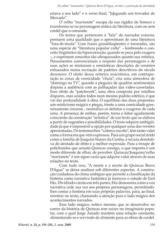 Os velhos “marionetes”: Quincas Berro D’Água, versões e construção de identidade
Niterói, n. 24, p. 191-201, 1. sem. 2008 199
estava a seu lado” e o verso final, “[s]egundo um trovador do
Mercado”.
O velho “marionete” escapa da sua rigidez de boneco e
transforma-se na personagem mítica da literatura, com ou sem
cordel que o comande.
Os textos que pertencem à “fala” do narrador externo,
possuem uma qualidade que o aproximam de uma literatura
“fora-de-moda”. Com frases grandiloqüentes e torneadas, são
uma espécie de “literatura popular culta” – lembrando o con-
ceito lingüístico da hipercorreção, quando se peca pelo exagero
–, e exprimem conceitos tão ultrapassados quanto sua retórica.
Pensamentos convencionais a respeito das personagens e de
suas ações se misturam a românticas descrições de cenários
enluarados numa recriação de padrões descritivos do século
dezenove. O efeito dessa retórica anacrônica, em contrapo-
sição às cenas de comicidade “chula”, cria uma atmosfera de
“domingo na TV”, quando a pieguice de quadros sentimentais
disputa a audiência com as palhaçadas das video-cassetadas.
Esse efeito de “patchwork”, uma obra composta por retalhos
díspares, mas unidos todos num mesmo padrão estético, é que
vai dar profundidade à obra. O equilíbrio das duas propostas:
um misticismo mágico e piegas, frente a uma comicidade gros-
seiramente circense , neutraliza os defeitos e exageros de cada
uma. A presença de ambas, porém, torna o leitor agudamente
consciente da construção “artística” de um texto que se elabora
a partir de sugestões e possibilidades. O texto adquire ambigüi-
dade já que é impossível a opção por qualquer uma das versões
apresentadas. Os testemunhos “valem o escrito”, têm tanto valor
como a forma em que vêm expressos. Para um grupo social árido
como a família de Joaquim Soares da Cunha, a secura denotati-
va do atestado de óbito é a melhor expressão. Para a troupe de
polichinelos que arrasta Quincas consigo, o que importa é um
modo diferente de olhar, de perceber. Quincas/Joaquim/velho
“marionete” é um signo vazio que adquire valor através de suas
relações no texto.
Com tudo isso, “A morte e a morte de Quincas Berro
D’Água” se deixa analisar sob diferentes aspectos. A constru-
ção cuidadosa do clima ambíguo que permite a classificação da
história como narrativa fantástica já mereceu o estudo de Earl
Fitz. Dividindo o texto em três partes, Fitz demonstra como a voz
narrativa cede sua vez aos próprios personagens, permitindo-
lhes contar a história em suas próprias palavras, para, ao final,
reentrar no texto, chamando a atenção para o lado mágico dos
acontecimentos narrados.
Esse lado mágico, mítico mesmo, que se desenvolve no
correr da história de Quincas tem raízes no imaginário popu-
lar, com o qual Jorge Amado mantém uma relação constante,
alimentando-se e servindo de alimento para as obras de cordel.
 