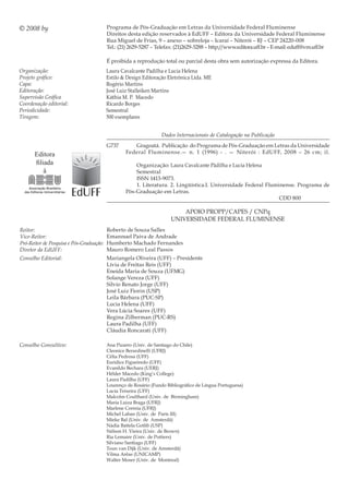 Programa de Pós-Graduação em Letras da Universidade Federal Fluminense
Direitos desta edição reservados à EdUFF – Editora da Universidade Federal Fluminense
Rua Miguel de Frias, 9 – anexo – sobreloja – Icaraí – Niterói – RJ – CEP 24220-008
Tel.: (21) 2629-5287 – Telefax: (21)2629-5288 – http://www.editora.uff.br– E-mail: eduff@vm.uff.br
Organização:
Projeto gráfico:
Capa:
Editoração:
Supervisão Gráfica
Coordenação editorial:
Periodicidade:
Tiragem:
Reitor:
Vice-Reitor:
Pró-Reitor de Pesquisa e Pós-Graduação:
Diretor da EdUFF:
Conselho Editorial:
Conselho Consultivo:
Laura Cavalcante Padilha e Lucia Helena
Estilo & Design Editoração Eletrônica Ltda. ME
rogério Martins
José Luiz Stalleiken Martins
Káthia M. P. Macedo
ricardo Borges
Semestral
500 exemplares
Dados Internacionais de Catalogação na Publicação
Ana Pizarro (Univ. de Santiago do Chile)
Cleonice Berardinelli (UFRJ)
Célia Pedrosa (UFF)
Eurídice Figueiredo (UFF)
Evanildo Bechara (UERJ)
Hélder Macedo (King’s College)
Laura Padilha (UFF)
Lourenço de Rosário (Fundo Bibliográfico de Língua Portuguesa)
Lucia Teixeira (UFF)
Malcolm Coulthard (Univ. de Birmingham)
Maria Luiza Braga (UFRJ)
Marlene Correia (UFRJ)
Michel Laban (Univ. de Paris III)
Mieke Bal (Univ. de Amsterdã)
Nádia Battela Gotlib (USP)
Nélson H. Vieira (Univ. de Brown)
Ria Lemaire (Univ. de Poitiers)
Silviano Santiago (UFF)
Teun van Dijk (Univ. de Amsterdã)
Vilma Arêas (UNICAMP)
Walter Moser (Univ. de Montreal)
© 2008 by
É proibida a reprodução total ou parcial desta obra sem autorização expressa da Editora.
APOIO PROPP/CAPES / CNPq
UNIVERSIDADE FEDERAL FLUMINENSE
G737 Gragoatá. Publicação do Programa de Pós-Graduação em Letras da Universidade
Federal Fluminense.— n. 1 (1996) - . — Niterói : EdUFF, 2008 – 26 cm; il.
Organização: Laura Cavalcante Pàdilha e Lucia Helena
Semestral
ISSN 1413-9073.
1. Literatura. 2. Lingüística.I. Universidade Federal Fluminense. Programa de
Pós-Graduação em Letras.
CDD 800
Roberto de Souza Salles
Emannuel Paiva de andrade
Humberto Machado Fernandes
Mauro Romero Leal Passos
Mariangela Oliveira (UFF) – Presidente
Lívia de Freitas Reis (UFF)
Eneida Maria de Souza (UFMG)
Solange Vereza (UFF)
Silvio Renato Jorge (UFF)
José Luiz Fiorin (USP)
Leila Bárbara (PUC-SP)
Lucia Helena (UFF)
Vera Lúcia Soares (UFF)
Regina Zilberman (PUC-RS)
Laura Padilha (UFF)
Cláudia Roncarati (UFF)
Editora
filiada
à
 