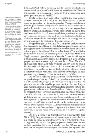 Gragoatá	 Silviano Santiago
Niterói, n. 24, p. 13-30, 1. sem. 200820
teórica de Paul Valéry na concepção do lirismo construtivista
desenvolvido por João Cabral, basta ler a conferência “Poesia e
composição – a inspiração e o trabalho de arte”, proferida pelo
poeta pernambucano em 1952.6
Desta forma é que João Cabral explica a atitude dos es-
critores que decidiram a favor de uma escrita artística que se
apóia na pesquisa – e não na inspiração: “Nos poetas daquela
família, para quem a composição é procura, existe como que o
pudor de se referir aos momentos em que, diante do papel em
branco, exercitam sua força. Porque eles sabem de que é feita
essa força – é feita de mil fracassos, de truques de que ninguém
deve saber, de concessões ao fácil, de soluções insatisfatórias, de
aceitação resignada do pouco que se é capaz de conseguir e de
renúncia ao que, de partida, se desejou conseguir”.
Sérgio Buarque de Holanda foi o primeiro crítico sensível
à aliança entre a estética e a ética, tal como proposta em língua
portuguesa pelo lirismo construtivista de João Cabral. Em artigo
sobre o poeta, intitulado “Branco sobre branco”,7
sem dúvida
homenagem indireta ao célebre quadro de Kazimir Malevitch,
Sérgio retoma a oposição entre o “desleixo”, característica prin-
cipal da colonização portuguesa nos trópicos, e o “zelo”, marca
preponderante da colonização espanhola no Novo Mundo. A
oposição fora articulada pela primeira vez em 1936 no ensaio
Raízes do Brasil, hoje um clássico.8
Ele a retoma em 1952 para
insistir sobre o mal-estar que sente diante da opção inesperada
e sistemática dum brasileiro pelo zelo na composição de seus
poemas. Julgara-o equivocadamente um equivocado.
Ao relatar o percurso de sua dúvida inicial sobre o valor
da produção poética de Cabral e o reconhecimento tardio de
sua alta qualidade, Sérgio demonstra como a opção radical do
pernambucano pelo zelo lhe parecera eleição de uma lingua-
gem poética artificial, o que comprometia a inserção natural dos
poemas na tradição lírica luso-brasileira. Passemos a palavra
ao próprio Sérgio: “confesso envergonhado que meus primeiros
contatos com sua obra e, depois, o crescente interesse que ela
pôde inspirar-me, nem sempre me deixaram totalmente livre de
hesitações ou suspeitas. Pareceu-me quase incrível, por vezes,
que essa consciência constantemente alerta e ativa, esse zelo, ao
mesmo tempo vigilante e criador [...], tão estranho aos mais inveterados
costumes da lírica luso-brasileira, chegassem a existir, entre nós,
sem fundar-se por vezes em algum malicioso artifício”.9
(grifos
nossos)
Ao ler o opúsculo de Cabral sobre o pintor catalão Joan
Miro (1952), Sérgio descobre tardiamente que o zelo cabralino
é a pedra de toque de que deve servir-se o crítico para avaliar
a originalidade de sua composição poética no interior da líri-
ca luso-brasileira. Lê-se na já citada resenha: “O que parecia
traduzir-se naquele zelo sempre atento não era apenas uma
7
Aresenhafoipublicada
em jornal em 1952 e in-
cluída em Cobra de vidro
(São Paulo: Perspectiva,
1978, p. 167-180)
8
Para maiores detalhes,
consulte-se o sétimo
capítulo de As raízes e
o labirinto da América
Latina (Rio de Janeiro:
Rocco, 2006), de minha
autoria.
9
Lembre-se que esta-
mos sempre no mesmo
circuito semântico. Para
Valéry, como vimos, a
composição é “artifício”.
Pode-se dizer que faltou
a Sérgio, na primeira
abordagem de Cabral,
o reconhecimento do
artifício (ou seja, da
composição artística)
como tal.
 