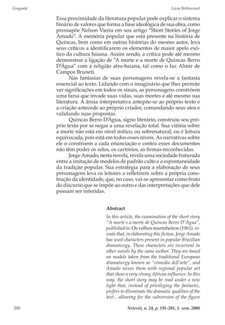 Gragoatá	 Lúcia Bettencourt
Niterói, n. 24, p. 191-201, 1. sem. 2008200
Essa proximidade da literatura popular pode explicar o sistema
binário de valores que forma a base ideológica de sua obra, como
pressupõe Nelson Vieira em seu artigo “Short Stories of Jorge
Amado”. A memória popular que está presente na história de
Quincas, bem como em outras histórias do mesmo autor, leva
seus críticos a identificarem os elementos de maior apelo exó-
tico da cultura baiana. Assim sendo, a crítica pode até mesmo
demonstrar a ligação de “A morte e a morte de Quincas Berro
D’Água” com a religião afro-baiana, tal como o faz Almir de
Campos Bruneti.
Nas fantasias de suas personagens revela-se a fantasia
essencial ao texto. Lidando com o imaginário que lhes permite
ver significações em todos os sinais, as personagens constróem
uma farsa que invade suas vidas, suas mortes e até mesmo sua
literatura. A ânsia interpretativa antepõe-se ao próprio texto e
a criação antecede ao próprio criador, comandando seus atos e
validando suas propostas.
Quincas Berro D’Água, signo literário, construiu seu pró-
prio texto por se negar a uma revelação total. Sua vitória sobre
a morte não está em nível mítico, ou sobrenatural, ou é leitura
equivocada, pois está em todos esses níveis. As narrativas sobre
ele o constroem a cada enunciação e contra esses documentos
não têm poder os selos, os cartórios, as firmas-reconhecidas.
Jorge Amado, nesta novela, revela uma sociedade fraturada
entre a imitação de modelos de padrão culto e a espontaneidade
da tradição popular. Sua estratégia para a elaboração de seus
personagens leva os leitores a refletirem sobre a própria cons-
trução da identidade, que, no caso, vai-se apresentar como fruto
do discurso que se impõe ao outro e das interpretações que dele
possam ser inferidas.
Abstract
In this article, the examination of the short story
“A morte e a morte de Quincas Berro D’Água”,
published in: Os velhos marinheiros (1961), re-
veals that, in elaborating this fiction, Jorge Amado
has used characters present in popular Brazilian
dramaturgy. These characters are recurrent in
other novels by the same author. They are based
on models taken from the traditional European
dramaturgy known as “comedia dell’arte”, and
Amado mixes them with regional popular art
that show a very strong African influence. In this
way, the short story may be read under a new
light that, instead of privileging the fantastic,
prefers to illuminate the dramatic qualities of the
text , allowing for the subversion of the figure
 