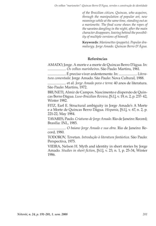 Os velhos “marionetes”: Quincas Berro D’Água, versões e construção de identidade
Niterói, n. 24, p. 191-201, 1. sem. 2008 201
Referências
AMADO, Jorge. A morte e a morte de Quincas Berro D’água. In:
. Os velhos marinheiros. São Paulo: Martins, 1961.
. É preciso viver ardentemente. In: . Litera-
tura comentada: Jorge Amado. São Paulo: Nova Cultural, 1988.
. et al. Jorge Amado povo e terra: 40 anos de literatura.
São Paulo: Martins, 1972.
BRUNETI, Almir de Campos. Nascimento e dispersão de Quin-
cas Berro Dágua. Luso-Brazilian Review, [S.l.], v. 19, n. 2, p. 237- 42,
Winter 1982.
FITZ, Earl E. Structural ambiguity in Jorge Amado’s A Morte
e a Morte de Quincas Berro Dágua. Hispania, [S.l.], v. 67, n. 2, p.
221-22, May 1984.
TAVARES, Paulo. Criaturas de Jorge Amado. Rio de Janeiro: Record;
Brasília: INL, 1985.
. O baiano Jorge Amado e sua obra. Rio de Janeiro: Re-
cord, 1980.
TODOROV, Tzvetan. Introdução à literatura fantástica. São Paulo:
Perspectiva, 1975.
VIEIRA, Nelson H. Myth and identity in short stories by Jorge
Amado. Studies in short fiction, [S.l.], v. 23, n. 1, p. 25-34, Winter
1986.
of the Brazilian citizen, Quincas, who acquires,
through the manipulation of popular art, new
meanings while at the same time, standing out as
a marionette. The final scene shows the ropes of
the saveiro dangling in the night, after the main
character disappears, leaving behind the possibil-
ity of multiple versions of himself.
Keywords: Marionettes (puppets). Popular dra-
maturgy. Jorge Amado. Quincas Berro D’Água.
 