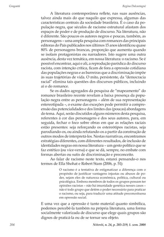 Gragoatá	 Regina Dalcastagnè
Niterói, n. 24, p. 203-219, 1. sem. 2008204
A literatura contemporânea reflete, nas suas ausências,
talvez ainda mais do que naquilo que expressa, algumas das
características centrais da sociedade brasileira. É o caso da po-
pulação negra, que séculos de racismo estrutural afastam dos
espaços de poder e de produção de discurso. Na literatura, não
é diferente. São poucos os autores negros e poucas, também, as
personagens – uma ampla pesquisa com romances das principais
editoras do País publicados nos últimos 15 anos identificou quase
80% de personagens brancas, proporção que aumenta quando
se isolam protagonistas ou narradores. Isto sugere uma outra
ausência, desta vez temática, em nossa literatura: o racismo. Se é
possível encontrar, aqui e ali, a reprodução paródica do discurso
racista, com intenção crítica, ficam de fora a opressão cotidiana
das populações negras e as barreiras que a discriminação impõe
às suas trajetórias de vida. O mito, persistente, da “democracia
racial” elimina tais questões dos discursos públicos, incluindo
aí o do romance.
Se os dados agregados da pesquisa de “mapeamento” do
romance brasileiro recente revelam a baixa presença da popu-
lação negra entre as personagens – além de sua representação
estereotipada –, o exame das exceções pode permitir a compre-
ensão das potencialidades e dos limites das (poucas) abordagens
do tema. Aqui, serão discutidos alguns números desta pesquisa,
referentes à cor das personagens e dos seus autores, para, em
seguida, fechar o foco sobre obras em que as relações raciais
estão presentes: seja reforçando os estereótipos racistas, seja
parodiando-os, ou ainda refutando-os a partir da construção de
outros modos de interpretá-los. Nestas narrativas, encontramos
estratégias diferentes, com diferentes resultados, de inclusão de
identidades negras em nossa literatura – um gesto político que se
faz estético (ou vice-versa) e que se dá, sempre, no embate com
formas abertas ou sutis de discriminação e preconceito.
Ao falar de racismo neste texto, estarei pensando-o nos
termos de Ella Shohat e Robert Stam (2006, p. 51):
O racismo é a tentativa de estigmatizar a diferença com o
propósito de justificar vantagens injustas ou abusos de po-
der, sejam eles de natureza econômica, política, cultural ou
psicológica. Embora membros de todos os grupos possam ter
opiniões racistas – não há imunidade genética nesses casos –
não é todo grupo que detém o poder necessário para praticar
o racismo, ou seja, para traduzir uma atitude preconceituosa
em opressão social.
E uma vez que a opressão é tanto material quanto simbólica,
podemos percebê-la também na própria literatura, uma forma
socialmente valorizada de discurso que elege quais grupos são
dignos de praticá-la ou de se tornar seu objeto.
 