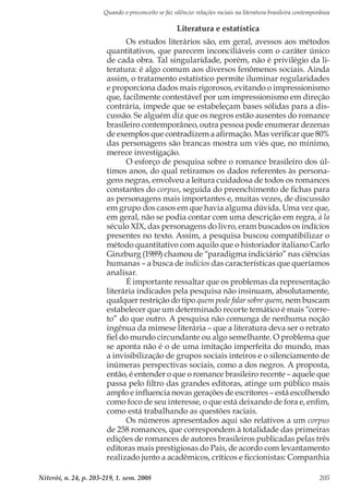 Quando o preconceito se faz silêncio: relações raciais na literatura brasileira contemporânea
Niterói, n. 24, p. 203-219, 1. sem. 2008 205
Literatura e estatística
Os estudos literários são, em geral, avessos aos métodos
quantitativos, que parecem inconciliáveis com o caráter único
de cada obra. Tal singularidade, porém, não é privilégio da li-
teratura: é algo comum aos diversos fenômenos sociais. Ainda
assim, o tratamento estatístico permite iluminar regularidades
e proporciona dados mais rigorosos, evitando o impressionismo
que, facilmente contestável por um impressionismo em direção
contrária, impede que se estabeleçam bases sólidas para a dis-
cussão. Se alguém diz que os negros estão ausentes do romance
brasileiro contemporâneo, outra pessoa pode enumerar dezenas
de exemplos que contradizem a afirmação. Mas verificar que 80%
das personagens são brancas mostra um viés que, no mínimo,
merece investigação.
O esforço de pesquisa sobre o romance brasileiro dos úl-
timos anos, do qual retiramos os dados referentes às persona-
gens negras, envolveu a leitura cuidadosa de todos os romances
constantes do corpus, seguida do preenchimento de fichas para
as personagens mais importantes e, muitas vezes, de discussão
em grupo dos casos em que havia alguma dúvida. Uma vez que,
em geral, não se podia contar com uma descrição em regra, à la
século XIX, das personagens do livro, eram buscados os indícios
presentes no texto. Assim, a pesquisa buscou compatibilizar o
método quantitativo com aquilo que o historiador italiano Carlo
Ginzburg (1989) chamou de “paradigma indiciário” nas ciências
humanas – a busca de indícios das características que queríamos
analisar.
É importante ressaltar que os problemas da representação
literária indicados pela pesquisa não insinuam, absolutamente,
qualquer restrição do tipo quem pode falar sobre quem, nem buscam
estabelecer que um determinado recorte temático é mais “corre-
to” do que outro. A pesquisa não comunga de nenhuma noção
ingênua da mimese literária – que a literatura deva ser o retrato
fiel do mundo circundante ou algo semelhante. O problema que
se aponta não é o de uma imitação imperfeita do mundo, mas
a invisibilização de grupos sociais inteiros e o silenciamento de
inúmeras perspectivas sociais, como a dos negros. A proposta,
então, é entender o que o romance brasileiro recente – aquele que
passa pelo filtro das grandes editoras, atinge um público mais
amplo e influencia novas gerações de escritores – está escolhendo
como foco de seu interesse, o que está deixando de fora e, enfim,
como está trabalhando as questões raciais.
Os números apresentados aqui são relativos a um corpus
de 258 romances, que correspondem à totalidade das primeiras
edições de romances de autores brasileiros publicadas pelas três
editoras mais prestigiosas do País, de acordo com levantamento
realizado junto a acadêmicos, críticos e ficcionistas: Companhia
 