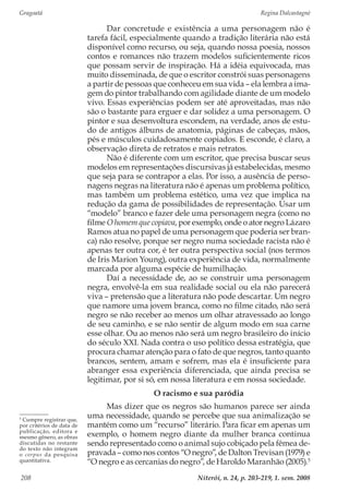 Gragoatá	 Regina Dalcastagnè
Niterói, n. 24, p. 203-219, 1. sem. 2008208
Dar concretude e existência a uma personagem não é
tarefa fácil, especialmente quando a tradição literária não está
disponível como recurso, ou seja, quando nossa poesia, nossos
contos e romances não trazem modelos suficientemente ricos
que possam servir de inspiração. Há a idéia equivocada, mas
muito disseminada, de que o escritor constrói suas personagens
a partir de pessoas que conheceu em sua vida – ela lembra a ima-
gem do pintor trabalhando com agilidade diante de um modelo
vivo. Essas experiências podem ser até aproveitadas, mas não
são o bastante para erguer e dar solidez a uma personagem. O
pintor e sua desenvoltura escondem, na verdade, anos de estu-
do de antigos álbuns de anatomia, páginas de cabeças, mãos,
pés e músculos cuidadosamente copiados. E esconde, é claro, a
observação direta de retratos e mais retratos.
Não é diferente com um escritor, que precisa buscar seus
modelos em representações discursivas já estabelecidas, mesmo
que seja para se contrapor a elas. Por isso, a ausência de perso-
nagens negras na literatura não é apenas um problema político,
mas também um problema estético, uma vez que implica na
redução da gama de possibilidades de representação. Usar um
“modelo” branco e fazer dele uma personagem negra (como no
filme O homem que copiava, por exemplo, onde o ator negro Lázaro
Ramos atua no papel de uma personagem que poderia ser bran-
ca) não resolve, porque ser negro numa sociedade racista não é
apenas ter outra cor, é ter outra perspectiva social (nos termos
de Iris Marion Young), outra experiência de vida, normalmente
marcada por alguma espécie de humilhação.
Daí a necessidade de, ao se construir uma personagem
negra, envolvê-la em sua realidade social ou ela não parecerá
viva – pretensão que a literatura não pode descartar. Um negro
que namore uma jovem branca, como no filme citado, não será
negro se não receber ao menos um olhar atravessado ao longo
de seu caminho, e se não sentir de algum modo em sua carne
esse olhar. Ou ao menos não será um negro brasileiro do início
do século XXI. Nada contra o uso político dessa estratégia, que
procura chamar atenção para o fato de que negros, tanto quanto
brancos, sentem, amam e sofrem, mas ela é insuficiente para
abranger essa experiência diferenciada, que ainda precisa se
legitimar, por si só, em nossa literatura e em nossa sociedade.
O racismo e sua paródia
Mas dizer que os negros são humanos parece ser ainda
uma necessidade, quando se percebe que sua animalização se
mantém como um “recurso” literário. Para ficar em apenas um
exemplo, o homem negro diante da mulher branca continua
sendo representado como o animal sujo cobiçado pela fêmea de-
pravada – como nos contos “O negro”, de Dalton Trevisan (1979) e
“O negro e as cercanias do negro”, de Haroldo Maranhão (2005).5
5
Cumpre registrar que,
por critérios de data de
publicação, editora e
mesmo gênero, as obras
discutidas no restante
do texto não integram
o corpus da pesquisa
quantitativa.
 