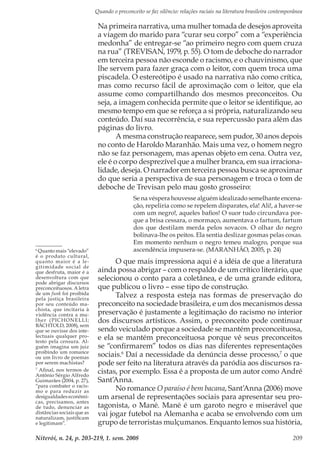 Quando o preconceito se faz silêncio: relações raciais na literatura brasileira contemporânea
Niterói, n. 24, p. 203-219, 1. sem. 2008 209
Na primeira narrativa, uma mulher tomada de desejos aproveita
a viagem do marido para “curar seu corpo” com a “experiência
medonha” de entregar-se “ao primeiro negro com quem cruza
na rua” (TREVISAN, 1979, p. 55). O tom de deboche do narrador
em terceira pessoa não esconde o racismo, e o chauvinismo, que
lhe servem para fazer graça com o leitor, com quem troca uma
piscadela. O estereótipo é usado na narrativa não como crítica,
mas como recurso fácil de aproximação com o leitor, que ela
assume como compartilhando dos mesmos preconceitos. Ou
seja, a imagem conhecida permite que o leitor se identifique, ao
mesmo tempo em que se reforça a si própria, naturalizando seu
conteúdo. Daí sua recorrência, e sua repercussão para além das
páginas do livro.
A mesma construção reaparece, sem pudor, 30 anos depois
no conto de Haroldo Maranhão. Mais uma vez, o homem negro
não se faz personagem, mas apenas objeto em cena. Outra vez,
ele é o corpo desprezível que a mulher branca, em sua irraciona-
lidade, deseja. O narrador em terceira pessoa busca se aproximar
do que seria a perspectiva de sua personagem e troca o tom de
deboche de Trevisan pelo mau gosto grosseiro:
Se na véspera houvesse alguém idealizado semelhante encena-
ção, repeliria como se repelem disparates, ela! Ali!, a haver-se
com um negro!, aqueles bafios! O suor tudo circundava por-
que a brisa cessara, o mormaço, aumentava o fartum, fartum
dos que destilam merda pelos sovacos. O olhar do negro
bolinava-lhe os peitos. Ela sentia deslizar gosmas pelas coxas.
Em momento nenhum o negro temeu malogro, porque sua
ascendência impusera-se. (MARANHÃO, 2005, p. 24)
O que mais impressiona aqui é a idéia de que a literatura
ainda possa abrigar – com o respaldo de um crítico literário, que
selecionou o conto para a coletânea, e de uma grande editora,
que publicou o livro – esse tipo de construção.
Talvez a resposta esteja nas formas de preservação do
preconceito na sociedade brasileira, e um dos mecanismos dessa
preservação é justamente a legitimação do racismo no interior
dos discursos artísticos. Assim, o preconceito pode continuar
sendo veiculado porque a sociedade se mantém preconceituosa,
e ela se mantém preconceituosa porque vê seus preconceitos
se “confirmarem” todos os dias nas diferentes representações
sociais.6
Daí a necessidade da denúncia desse processo,7
o que
pode ser feito na literatura através da paródia aos discursos ra-
cistas, por exemplo. Essa é a proposta de um autor como André
Sant’Anna.
No romance O paraíso é bem bacana, Sant’Anna (2006) move
um arsenal de representações sociais para apresentar seu pro-
tagonista, o Mané. Mané é um garoto negro e miserável que
vai jogar futebol na Alemanha e acaba se envolvendo com um
grupo de terroristas mulçumanos. Enquanto lemos sua história,
6
Quanto mais “elevado”
é o produto cultural,
quanto maior é a le-
gitimidade social de
que desfruta, maior é a
desenvoltura com que
pode abrigar discursos
preconceituosos. A letra
de um funk foi proibida
pela justiça brasileira
por seu conteúdo ma-
chista, que incitaria à
violência contra a mu-
lher (PICHONELLI;
BÄCHTOLD, 2008), sem
que se ouvisse dos inte-
lectuais qualquer pro-
testo pela censura. Al-
guém imagina um juiz
proibindo um romance
ou um livro de poemas
por serem machistas?
7
Afinal, nos termos de
Antônio Sérgio Alfredo
Guimarães (2004, p. 27),
“para combater o racis-
mo e para reduzir as
desigualdades econômi-
cas, precisamos, antes
de tudo, denunciar as
distâncias sociais que as
naturalizam, justificam
e legitimam”.
 