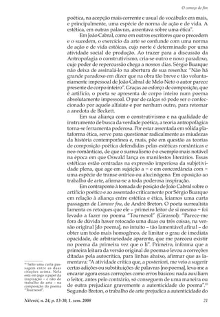 O começo do fim
Niterói, n. 24, p. 13-30, 1. sem. 2008 21
poética, na acepção mais corrente e usual do vocábulo: era mais,
e principalmente, uma espécie de norma de ação e de vida. A
estética, em outras palavras, assentava sobre uma ética”.
Em João Cabral, como em outros escritores que o precedem
e o sucedem, o exercício da arte se confunde com uma norma
de ação e de vida estóicas, cujo norte é determinado por uma
atividade social de produção. Ao trazer para a discussão da
Antropofagia o construtivismo, cria-se outro e novo paradoxo,
cujo poder de repercussão chega a nossos dias. Sérgio Buarque
não deixa de assinalá-lo na abertura de sua resenha: “Não há
grande paradoxo em dizer que na obra tão breve e tão volunta-
riamente impessoal de João Cabral de Melo Neto o autor parece
presente de corpo inteiro”. Graças ao esforço de composição, que
é artifício, o poeta se apresenta de corpo inteiro num poema
absolutamente impessoal. O par de calças só pode ser o confec-
cionado por aquele alfaiate e por nenhum outro, para retomar
a anedota de Beckett.
Em sua aliança com o construtivismo e na qualidade de
instrumento de busca da verdade poética, a teoria antropofágica
torna-se ferramenta poderosa. Por estar assentada em sólida pla-
taforma ética, serve para questionar radicalmente as miudezas
da história contemporânea e, mais, põe em questão as teorias
de composição poética defendidas pelas estéticas românticas e
neo-românticas, de que o surrealismo é o exemplo mais notável
na época em que Oswald lança os manifestos literários. Essas
estéticas estão centradas na expressão imperiosa da subjetivi-
dade plena, que age em sujeição a − e em concordância com −
uma espécie de transe onírico ou alucinógeno. Em oposição ao
trabalho de arte, afirma-se a toda poderosa inspiração.
Em contraponto à tomada de posição de João Cabral sobre o
artifício poético e ao assentado criticamente por Sérgio Buarque
em relação à aliança entre estética e ética, leiamos uma curta
passagem de L’amour fou, de André Breton. O poeta surrealista
lamenta os retoques que ele – primeiro leitor de si mesmo − foi
levado a fazer no poema “Tournesol” (Girassol): “Parece-me
fora de dúvida haver retocado uma duas ou três coisas, na ver-
são original [do poema], no intuito – tão lamentável afinal – de
obter um todo mais homogêneo, de limitar o grau de imediata
opacidade, de arbitrariedade aparente, que me pareceu existir
no poema da primeira vez que o li”. Primeiro, informa que a
primeira leitura da versão original do poema o levou a correções
ditadas pela autocrítica, para linhas abaixo, afirmar que as la-
mentava: “A atividade crítica que, a posteriori, me veio a sugerir
certas adições ou substituições de palavras [no poema], leva-me a
encarar agora essas correções como erros básicos: nada auxiliam
o leitor, antes pelo contrário, só conseguem de uma maneira ou
de outra prejudicar gravemente a autenticidade do poema”.10
Segundo Breton, o trabalho de arte prejudica a autenticidade do
10
Salto uma curta pas-
sagem entre as duas
citações acima. Nela
está em jogo o papel da
inspiração – e não do
trabalho de arte – na
composição do poema
“Tournesol”.
 