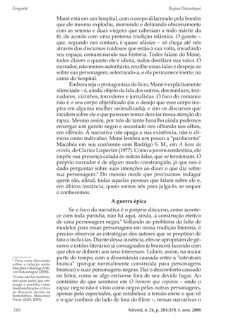 Gragoatá	 Regina Dalcastagnè
Niterói, n. 24, p. 203-219, 1. sem. 2008210
Mané está em um hospital, com o corpo dilacerado pela bomba
que ele mesmo explodiu, morrendo e delirando obscenamente
com as setenta e duas virgens que caberiam a todo mártir da
fé, de acordo com uma pretensa tradição islâmica. O garoto –
que, segundo nos contam, é quase afásico – só chega até nós
através dos discursos ruidosos que estão à sua volta, invadindo
seu espaço, contaminando sua história. Todos falam do Mané,
todos dizem o quanto ele é idiota, todos destilam sua raiva. O
narrador, não menos autoritário, recolhe essas falas e despeja-as
sobre sua personagem, soterrando-a, e ela permanece inerte, na
cama do hospital.
Embora seja o protagonista do livro, Mané é explicitamente
silenciado – é, ainda, objeto da fala dos outros, dos médicos, trei-
nadores, vizinhos, torcedores e jornalistas. O foco do romance
não é o seu corpo objetificado (ou o desejo que esse corpo ins-
pira em alguma mulher animalizada), e sim os discursos que
incidem sobre ele e que parecem tentar desviar nossa atenção do
rapaz. Mesmo assim, por trás de tanto barulho ainda podemos
enxergar um garoto negro e assustado nos olhando nos olhos,
em silêncio. A narrativa não apaga a sua existência, não o eli-
mina como indivíduo. Mané lembra um pouco a “pardacenta”
Macabéa em seu confronto com Rodrigo S. M., em A hora da
estrela, de Clarice Lispector (1977). Como a jovem nordestina, ele
impõe sua presença calada às outras falas, que se tensionam. O
próprio narrador é de algum modo constrangido, já que nos é
dado perguntar sobre suas intenções ao dizer o que diz sobre
sua personagem.8
Do mesmo modo que precisamos indagar
quem são, afinal, todas aquelas pessoas que falam sobre ele e,
em última instância, quem somos nós para julgá-lo, se sequer
o conhecemos.
A guerra épica
Se o foco da narrativa é o próprio discurso, como aconte-
ce com toda paródia, não há aqui, ainda, a construção efetiva
de uma personagem negra.9
Voltando ao problema da falta de
modelos para essas personagens em nossa tradição literária, é
preciso observar as estratégias dos autores que se propõem de
fato a incluí-las. Diante dessa ausência, eles se apropriam de gê-
neros e estilos literários já consagrados (e brancos) fazendo com
que eles se dobrem aos seus interesses. Lidam, assim, na maior
parte do tempo, com a dissonância causada entre a “estrutura
branca” (porque normalmente construída para personagens
brancas) e suas personagens negras. Daí o desconforto causado
no leitor, como se algo estivesse fora de seu devido lugar. Ao
contrário do que acontece em O homem que copiava – onde o
rapaz negro não é visto como negro pelas outras personagens,
apenas pelo espectador, que estabelece a tensão entre o que vê
e o que conhece do lado de fora do filme –, nessas narrativas o
8
Para uma discussão
sobre a relação entre
Macabéa e Rodrigo S.M.,
ver Dalcastagnè (2000).
9
Como não há, também,
em outro autor que em-
prega a paródia como
insubordinação crítica
ao discurso racista ou
homofóbico, Marcelino
Freire (2003, 2005).
 