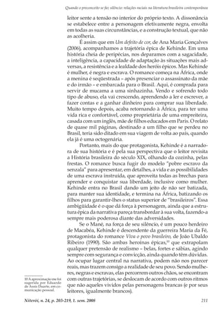 Quando o preconceito se faz silêncio: relações raciais na literatura brasileira contemporânea
Niterói, n. 24, p. 203-219, 1. sem. 2008 211
leitor sente a tensão no interior do próprio texto. A dissonância
se estabelece entre a personagem efetivamente negra, envolta
em todas as suas circunstâncias, e a construção textual, que não
as acolheria.
É assim que em Um defeito de cor, de Ana Maria Gonçalves
(2006), acompanhamos a trajetória épica de Kehinde. Em uma
história cheia de peripécias, nos deparamos com a sagacidade,
a inteligência, a capacidade de adaptação às situações mais ad-
versas, a resistência e a lealdade dos heróis épicos. Mas Kehinde
é mulher, é negra e escrava. O romance começa na África, onde
a menina é seqüestrada – após presenciar o assassinato da mãe
e do irmão – e embarcada para o Brasil. Aqui, é comprada para
servir de mucama a uma sinhazinha. Vendo e sofrendo todo
tipo de abuso, ela vai crescendo, aprendendo a ler e escrever, a
fazer contas e a ganhar dinheiro para comprar sua liberdade.
Muito tempo depois, acaba retornando à África, para ter uma
vida rica e confortável, como proprietária de uma empreiteira,
casada com um inglês, mãe de filhos educados em Paris. O relato
de quase mil páginas, destinado a um filho que se perdeu no
Brasil, teria sido ditado em sua viagem de volta ao país, quando
ela já é uma octogenária.
Portanto, mais do que protagonista, Kehinde é a narrado-
ra de sua história e é pela sua perspectiva que o leitor revisita
a História brasileira do século XIX, olhando da cozinha, pelas
frestas. O romance busca fugir do modelo “pobre escravo da
senzala” para apresentar, em detalhes, a vida e as possibilidades
de uma escrava instruída, que aproveita todas as brechas para
aprender e conquistar sua liberdade, inclusive como mulher.
Kehinde entra no Brasil dando um jeito de não ser batizada,
para manter sua identidade, e termina na África, batizando os
filhos para garantir-lhes o status superior de “brasileiros”. Essa
ambigüidade é o que dá força à personagem, ainda que a estru-
tura épica da narrativa pareça transbordar à sua volta, fazendo-a
sempre mais poderosa diante das adversidades.
Se o Mané, na força de seu silêncio, é um pouco herdeiro
de Macabéa, Kehinde é descendente da guerreira Maria da Fé,
protagonista do romance Viva o povo brasileiro, de João Ubaldo
Ribeiro (1990). São ambas heroínas épicas,10
que extrapolam
qualquer pretensão de realismo – belas, fortes e sábias, agindo
sempre com segurança e convicção, ainda quando têm dúvidas.
Ao ocupar lugar central na narrativa, podem não nos parecer
reais, mas trazem consigo a realidade de seu povo. Sendo mulhe-
res, negras e escravas, elas percorrem outros chãos, se encontram
com outras trajetórias, se deslocam de acordo com outros ritmos
que não aqueles vividos pelas personagens brancas (e por seus
leitores, igualmente brancos).
10 A aproximação me foi
sugerida por Eduardo
de Assis Duarte, em co-
municação pessoal.
 