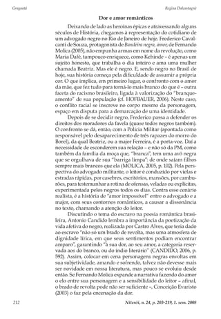 Gragoatá	 Regina Dalcastagnè
Niterói, n. 24, p. 203-219, 1. sem. 2008212
Dor e amor românticos
Deixando de lado as heroínas épicas e atravessando alguns
séculos de História, chegamos à representação do cotidiano de
um advogado negro no Rio de Janeiro de hoje. Frederico Caval-
canti de Souza, protagonista de Bandeira negra, amor, de Fernando
Molica (2005), não empunha armas em nome da revolução, como
Maria Dafé, tampouco enriquece, como Kehinde – é apenas um
sujeito honesto, que trabalha o dia inteiro e ama uma mulher
chamada Beatriz. Mas ele é negro. E, sendo negro no Brasil de
hoje, sua história começa pela dificuldade de assumir a própria
cor. O que implica, em primeiro lugar, o confronto com o amor
da mãe, que fez tudo para torná-lo mais branco do que é – outra
faceta do racismo brasileiro, ligada à valorização do “branque-
amento” de sua população (cf. HOFBAUER, 2006). Neste caso,
o conflito racial se inscreve no corpo mesmo da personagem,
espaço em disputa para a demarcação de uma identidade.
Depois de se decidir negro, Frederico passa a defender os
direitos dos moradores da favela (quase todos negros também).
O confronto se dá, então, com a Polícia Militar (apontada como
responsável pelo desaparecimento de três rapazes do morro do
Borel), da qual Beatriz, ou a major Ferreira, é a porta-voz. Daí a
necessidade de esconderem sua relação – e não só da PM, como
também da família da moça que, “branca”, tem uma avó negra
que se orgulhava de sua “barriga limpa”: de onde saíam filhos
sempre mais brancos que ela (MOLICA, 2005, p. 102). Pela pers-
pectiva do advogado militante, o leitor é conduzido por vielas e
estradas rápidas, por casebres, escritórios, mansões, por cambu-
rões, para testemunhar a rotina de ofensas, veladas ou explícitas,
experimentada pelos negros todos os dias. Contra esse cenário
realista, é a história de “amor impossível” entre o advogado e a
major, com seus contornos românticos, a causar a dissonância
no texto, chamando a atenção do leitor.
Discutindo o tema do escravo na poesia romântica brasi-
leira, Antonio Candido lembra a importância da poetização da
vida afetiva do negro, realizada por Castro Alves, que teria dado
ao escravo “não só um brado de revolta, mas uma atmosfera de
dignidade lírica, em que seus sentimentos podiam encontrar
amparo”, garantindo “à sua dor, ao seu amor, a categoria reser-
vada aos do branco, ou do índio literário” (CANDIDO, 2006, p.
592). Assim, colocar em cena personagens negras envoltas em
sua subjetividade, amando e sofrendo, talvez não devesse mais
ser novidade em nossa literatura, mas pouco se evoluiu desde
então. Se Fernando Molica expande a narrativa fazendo do amor
o elo entre sua personagem e a sensibilidade do leitor – afinal,
o brado de revolta pode não ser suficiente –, Conceição Evaristo
(2003) o faz pela encenação da dor.
 