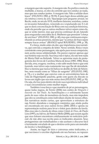 Gragoatá	 Regina Dalcastagnè
Niterói, n. 24, p. 203-219, 1. sem. 2008214
a margem que não suporto. A margem não. Eu prefiro o meio da
multidão, a massa, os elos da corrente que nos conduz ao nada,
mas que nos conduz juntos. A margem não. Não a solidão dum
louco” (FELINTO, 1982, p. 90-91). É para fugir dessa solidão que
ela retorna à terra da avó, Tijucopapo (um pequeno arraial, no
Recife, onde, no século XVII, mulheres lutaram, sozinhas, contra
os invasores holandeses, vencendo-os e expulsando-os). E é ali
que se dará a reconciliação de Rísia com sua condição feminina,
onde ela percebe que as outras mulheres talvez sejam como ela,
que se sente morrer, mas que precisa continuar de pé, lutando
para resguardar uma idéia de si. Mulheres que possuem “a força
de um fraco” (FELINTO, 1982, p. 40), mas que continuam empu-
nhando as armas possíveis, mesmo que “as armas do fraco sejam
sempre fracas armas” (BIANCO apud BOURDIEU, 1998, p. 38).
É a força, muito antes da dor, que impulsiona essa narrati-
va, que convida a empatia do leitor. Nesse sentido, Rísia é mais
consistente como personagem, não apela para nossa compaixão,
nem aceita nossa solidariedade. Ela parece esperar apenas que
sua história seja ouvida. Sua força não é épica, ela não tem nada
de Maria Dafé ou Kehinde. Talvez se aproxime mais da prota-
gonista dos livros de Carolina Maria de Jesus (1983, 1986). Rísia
duvida, erra, exagera, vocifera, e não sabe muito bem o que está
fazendo, mas talvez seja exatamente isso que lhe dê densidade.
Ela é a menina que nunca foi baliza no desfile do Sete de Setem-
bro, nem rosada como as “filhas de sargento” (FELINTO, 1982,
p. 72), e é a mulher que convive com os universitários bem de
vida do Higienópolis paulista, gente com quem ela discute os
livros em inglês que sua mãe nunca lerá (FELINTO, 1982, p. 91).
Ou seja, ela traz para dentro do texto sua experiência individual
e suas circunstâncias como mulher negra.
Também é essa força o que mantém de pé as personagens,
quase todas negras, de Ferréz (2006) nos contos de Ninguém é
inocente em São Paulo. As humilhações e o sofrimento fazem
parte de suas vidas de moradores da favela, mas não impedem
que eles se constituam como indivíduos diante de nossos olhos.
Em narrativas muito curtas, que aproveitam a estrutura do
rap, Ferréz abandona a roupagem romântica que ainda podia
ser encontrada em seus outros livros (2000, 2003) e aposta na
representação realista para levar o leitor para dentro da favela.
Mas essa não é a favela de obras como Cidade de Deus, de Paulo
Lins (1997), ou Inferno, de Patrícia Mello (2000), que ecoam aquilo
que seus leitores encontram cotidianamente no noticiário poli-
cial: ele não abre sua escrita para os traficantes atuarem. Seus
protagonistas são trabalhadores e não aceitam o discurso fácil
e fartamente veiculado de que o destino certo para um morador
da favela é a bandidagem.
Assim, no lugar de tiros e conversas entre traficantes, o
que ouvimos é o escritor digitando em seu barraco, ou rapazes
 