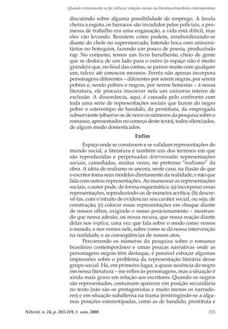 Quando o preconceito se faz silêncio: relações raciais na literatura brasileira contemporânea
Niterói, n. 24, p. 203-219, 1. sem. 2008 215
discutindo sobre alguma possibilidade de emprego. A favela
cheira a esgoto, os barracos são invadidos pelos policiais, a pro-
messa de trabalho era uma enganação, a vida está difícil, mas
eles vão levando. Resistem como podem, insubordinando-se
diante do chefe no supermercado, batendo boca com universi-
tários no botequim, fazendo um pouco de poesia, produzindo
rap. No conjunto, temos um livro barulhento, cheio de gente
que se desloca de um lado para o outro (o espaço não é muito
grande) e que, no final das contas, se parece muito com qualquer
um, talvez até conoscos mesmos. Ferréz não apenas incorpora
personagens diferentes – diferentes por serem negras, por serem
pobres e, sendo pobres e negras, por serem honestas – à nossa
literatura, ele procura inscrever nela um universo inteiro de
exclusão. A dissonância, aqui, é causada pelo confronto com
toda uma série de representações sociais que fazem do negro
pobre o estereótipo do bandido, da prostituta, da empregada
subserviente (observe-se de novo os números da pesquisa sobre o
romance, apresentados no começo deste texto), todos silenciados,
de algum modo domesticados.
Enfim
Espaço onde se constroem e se validam representações do
mundo social, a literatura é também um dos terrenos em que
são reproduzidas e perpetuadas determinadas representações
sociais, camufladas, muitas vezes, no pretenso “realismo” da
obra. A idéia de realismo se ancora, neste caso, na ilusão de que
o escritor toma seus modelos diretamente da realidade, e não que
lida com outras representações. Ao manusear as representações
sociais, o autor pode, de forma esquemática: (a) incorporar essas
representações, reproduzindo-as de maneira acrítica; (b) descre-
vê-las, com o intuito de evidenciar seu caráter social, ou seja, de
construção; (c) colocar essas representações em choque diante
de nossos olhos, exigindo o nosso posicionamento – mostran-
do que nossa adesão, ou nossa recusa, que nossa reação diante
delas nos implica, uma vez que fala sobre o modo como vemos
o mundo, e nos vemos nele, sobre como se dá nossa intervenção
na realidade, e as conseqüências de nossos atos.
Percorrendo os números da pesquisa sobre o romance
brasileiro contemporâneo e umas poucas narrativas onde as
personagens negras têm destaque, é possível esboçar algumas
impressões sobre o problema da representação literária desse
grupo social. Há, em primeiro lugar, a quase ausência do negro
em nossa literatura – me refiro às personagens, mas a situação é
ainda mais grave em relação aos escritores. Quando os negros
são representados, costumam aparecer em posição secundária
no texto (não são os protagonistas e muito menos os narrado-
res) e em situação subalterna na trama (restringindo-se a algu-
mas posições estereotipadas, como as de bandido, prostituta e
 