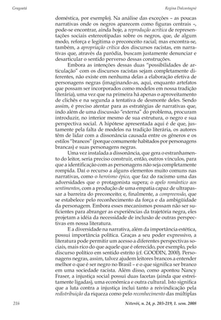 Gragoatá	 Regina Dalcastagnè
Niterói, n. 24, p. 203-219, 1. sem. 2008216
doméstica, por exemplo). Na análise das exceções – as poucas
narrativas onde os negros aparecem como figuras centrais –,
pode-se encontrar, ainda hoje, a reprodução acrítica de represen-
tações sociais estereotipadas sobre os negros, que, de algum
modo, reforça e legitima o preconceito racial; mas encontra-se,
também, a apropriação crítica dos discursos racistas, em narra-
tivas que, através da paródia, buscam justamente denunciar e
desarticular o sentido perverso dessas construções.
Embora as intenções dessas duas “possibilidades de ar-
ticulação” com os discursos racistas sejam completamente di-
ferentes, não existe em nenhuma delas a elaboração efetiva de
personagens negras (imaginando-as, aqui, enquanto artefatos
que possam ser incorporados como modelos em nossa tradição
literária), uma vez que na primeira há apenas o aproveitamento
de clichês e na segunda a tentativa de desmonte deles. Sendo
assim, é preciso atentar para as estratégias de narrativas que,
indo além de uma discussão “externa” do problema, procuram
introduzir, no interior mesmo de sua estrutura, o negro e sua
perspectiva social. A hipótese apresentada aqui é de que, jus-
tamente pela falta de modelos na tradição literária, os autores
têm de lidar com a dissonância causada entre os gêneros e os
estilos “brancos” (porque comumente habitados por personagens
brancas) e suas personagens negras.
Uma vez instalada a dissonância, que gera o estranhamen-
to do leitor, seria preciso construir, então, outros vínculos, para
que a identificação com as personagens não seja completamente
rompida. Daí o recurso a alguns elementos muito comuns nas
narrativas, como o heroísmo épico, que faz do racismo uma das
adversidades que o protagonista supera; o apelo romântico aos
sentimentos, com a produção de uma empatia capaz de ultrapas-
sar a barreira do preconceito; e, finalmente, a compreensão, que
se estabelece pelo reconhecimento da força e da ambigüidade
da personagem. Embora esses mecanismos possam não ser su-
ficientes para abranger as experiências da trajetória negra, eles
projetam a idéia da necessidade de inclusão de outras perspec-
tivas em nossa literatura.
E a diversidade na narrativa, além da importância estética,
possui importância política. Graças a seu poder expressivo, a
literatura pode permitir um acesso a diferentes perspectivas so-
ciais, mais rico do que aquele que é oferecido, por exemplo, pelo
discurso político em sentido estrito (cf. GOODIN, 2000). Perso-
nagens negras, assim, talvez ajudem leitores brancos a entender
melhor o que é ser negro no Brasil – e o que significa ser branco
em uma sociedade racista. Além disso, como apontou Nancy
Fraser, a injustiça social possui duas facetas (ainda que estrei-
tamente ligadas), uma econômica e outra cultural. Isto significa
que a luta contra a injustiça inclui tanto a reivindicação pela
redistribuição da riqueza como pelo reconhecimento das múltiplas
 