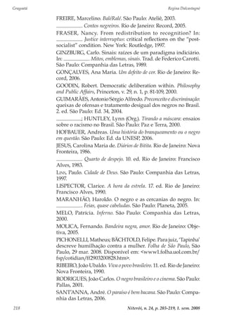 Gragoatá	 Regina Dalcastagnè
Niterói, n. 24, p. 203-219, 1. sem. 2008218
FREIRE, Marcelino. BaléRalé. São Paulo: Ateliê, 2003.
. Contos negreiros. Rio de Janeiro: Record, 2005.
FRASER, Nancy. From redistribution to recognition? In:
. Justice interruptus: critical reflections on the “post-
socialist” condition. New York: Routledge, 1997.
GINZBURG, Carlo. Sinais: raízes de um paradigma indiciário.
In: . Mitos, emblemas, sinais. Trad. de Federico Carotti.
São Paulo: Companhia das Letras, 1989.
GONÇALVES, Ana Maria. Um defeito de cor. Rio de Janeiro: Re-
cord, 2006.
GOODIN, Robert. Democratic deliberation within. Philosophy
and Public Affairs, Princeton, v. 29, n. 1, p. 81-109, 2000.
GUIMARÃES, Antonio Sérgio Alfredo. Preconceito e discriminação:
queixas de ofensas e tratamento desigual dos negros no Brasil.
2. ed. São Paulo: Ed. 34, 2004.
; HUNTLEY, Lynn (Org.). Tirando a máscara: ensaios
sobre o racismo no Brasil. São Paulo: Paz e Terra, 2000.
HOFBAUER, Andreas. Uma história do branqueamento ou o negro
em questão. São Paulo: Ed. da UNESP, 2006.
JESUS, Carolina Maria de. Diários de Bitita. Rio de Janeiro: Nova
Fronteira, 1986.
. Quarto de despejo. 10. ed. Rio de Janeiro: Francisco
Alves, 1983.
Lins, Paulo. Cidade de Deus. São Paulo: Companhia das Letras,
1997.
LISPECTOR, Clarice. A hora da estrela. 17. ed. Rio de Janeiro:
Francisco Alves, 1990.
MARANHÃO, Haroldo. O negro e as cercanias do negro. In:
. Feias, quase cabeludas. São Paulo: Planeta, 2005.
MELO, Patrícia. Inferno. São Paulo: Companhia das Letras,
2000.
MOLICA, Fernando. Bandeira negra, amor. Rio de Janeiro: Obje-
tiva, 2005.
PICHONELLI, Matheus; BÄCHTOLD, Felipe. Para juiz, ‘Tapinha’
descreve humilhação contra a mulher. Folha de São Paulo, São
Paulo, 29 mar. 2008. Disponível em: <www1.folha.uol.com.br/
fsp/cotidian/ff2903200828.htm>.
RIBEIRO, João Ubaldo. Viva o povo brasileiro. 11. ed. Rio de Janeiro:
Nova Fronteira, 1990.
RODRIGUES, João Carlos. O negro brasileiro e o cinema. São Paulo:
Pallas, 2001.
SANT’ANNA, André. O paraíso é bem bacana. São Paulo: Compa-
nhia das Letras, 2006.
 