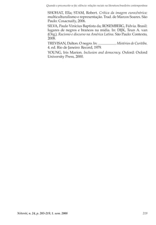 Quando o preconceito se faz silêncio: relações raciais na literatura brasileira contemporânea
Niterói, n. 24, p. 203-219, 1. sem. 2008 219
SHOHAT, Ella; STAM, Robert. Crítica da imagem eurocêntrica:
multiculturalismo e representação. Trad. de Marcos Soares. São
Paulo: Cosacnaify, 2006.
SILVA, Paulo Vinicius Baptista da; ROSEMBERG, Fúlvia. Brasil:
lugares de negros e brancos na mídia. In: DIJK, Teun A. van
(Org.). Racismo e discurso na América Latina. São Paulo: Contexto,
2008.
TREVISAN, Dalton. O negro. In: . Mistérios de Curitiba.
4. ed. Rio de Janeiro: Record, 1979.
YOUNG, Iris Marion. Inclusion and democracy. Oxford: Oxford
University Press, 2000.
 