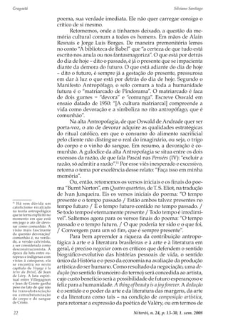 Gragoatá	 Silviano Santiago
Niterói, n. 24, p. 13-30, 1. sem. 200822
poema, sua verdade imediata. Ele não quer carregar consigo o
crítico de si mesmo.
Retomemos, onde a tínhamos deixado, a questão da me-
mória cultural comum a todos os homens. Em mãos de Alain
Resnais e Jorge Luis Borges. De maneira premonitória lemos
no conto “A biblioteca de Babel” que “a certeza de que tudo está
escrito nos anula ou nos fantasmagoriza”. O que está por detrás
do dia de hoje – dito o passado, é já o presente que se impacienta
diante da demora do futuro. O que está adiante do dia de hoje
– dito o futuro, é sempre já a gestação do presente, pressurosa
em dar à luz o que está por detrás do dia de hoje. Segundo o
Manifesto Antropófago, o solo comum a toda a humanidade
futura é o “matriarcado de Pindorama”. O matriarcado é faca
de dois gumes − “devora” e “comunga”. Escreve Oswald em
ensaio datado de 1950: “[A cultura matriarcal] compreende a
vida como devoração e a simboliza no rito antropófago, que é
comunhão”.
Na alta Antropofagia, de que Oswald de Andrade quer ser
porta-voz, o ato de devorar adquire as qualidades estratégicas
do ritual católico, em que o consumo do alimento sacrificial
pelo cliente não distingue o real do imaginário, ou seja, o trigo
do corpo e o vinho do sangue. Em resumo, a devoração é co-
munhão. A gulodice da alta Antropofagia se situa entre os dois
excessos da razão, de que fala Pascal nas Pensées (IV): “excluir a
razão, só admitir a razão”.11
Por esse viés inesperado e excessivo,
retorna o tema por excelência desse relato: “Faça isso em minha
memória”.
Ou, então, retomemos os versos iniciais e os finais do poe-
ma “Burnt Norton”, em Quatro quartetos, de T. S. Eliot, na tradução
de Ivan Junqueira. Eis os versos iniciais do poema: “O tempo
presente e o tempo passado / Estão ambos talvez presentes no
tempo futuro / E o tempo futuro contido no tempo passado. /
Se todo tempo é eternamente presente / Todo tempo é irredimí-
vel”. Saltemos agora para os versos finais do poema: “O tempo
passado e o tempo futuro, / O que poderia ter sido e o que foi,
/ Convergem para um só fim, que é sempre presente”.
Para bem apreender a riqueza da contribuição antropo-
fágica à arte e à literatura brasileiras e à arte e à literatura em
geral, é preciso negociar com os críticos que defendem o sentido
biográfico-evolutivo das histórias pessoais de vida, o sentido
único da História e o peso da economia na avaliação da produção
artística do ser humano. Como resultado da negociação, uma de-
dução (no sentido financeiro do termo) será concedida ao artista,
cujo custo benefício será a possibilidade de futuro esperançoso e
feliz para a humanidade. A thing of beauty is a joy forever. A dedução
é o sentido e o poder da arte e da literatura das margens, da arte
e da literatura como tais – na condição de composição artística,
para retomar a expressão da poética de Valéry, ou em termos de
11
Há sem dúvida um
catolicismo recalcado
na teoria antropofágica
que se torna explícito no
momento em que está
em jogo o ato de devo-
rar como comunhão. A
visão mais fascinante
da questão devoração/
comunhão é, na verda-
de, a versão calvinista,
a ser considerada como
desconstrucionista. À
época da luta entre eu-
ropeus e indígenas com
vistas à catequese, ela
se encontra no sexto
capítulo de Voyage à la
terre du Brésil, de Jean
de Léry. A luta espiri-
tual entre Villegagnon
e Jean de Cointe ganha
peso no fato de que não
há transubstanciação
ou consubstanciação
do corpo e do sangue
de Cristo.
 