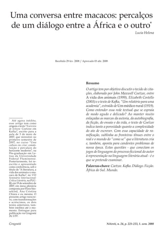 Gragoatá	 Niterói, n. 24, p. 221-233, 1. sem. 2008
Uma conversa entre macacos: percalços
de um diálogo entre a África e o outro*
Lucia Helena
Recebido 29 fev. 2008 / Aprovado 03 abr. 2008
Resumo
O artigo tem por objetivo discutir o tecido de cita-
ções, elaborado por John Maxwell Coetzee, entre
A vida dos animais (1999), Elizabeth Costello
(2003) e o texto de Kafka, “Um relatório para uma
academia”, extraído de Um médico rural (1919).
Como entender essa rede textual que se espraia
de modo agudo e delicado? Ao manter muito
enlaçadas as marcas da autoria, da autobiografia,
da ficção, do ensaio e da vida, o texto de Coetzee
indica tanto a porosidade quanto a complexidade
do ato de escrever. Com essa capacidade de ra-
mificação, sublinha as fronteiras tênues entre o
real e o mundo do “como se” que a literatura cria
e, também, aponta para candentes problemas de
nossa época. Estas questões - que conectam os
jogos de linguagem do processo ficcional do autor
à representação na linguagem literária atual - é o
que se pretende examinar.
Palavras-chave: Coetzee. Kafka. Diálogo. Ficção.
África do Sul. Mundo.
*
	Até agora inédito,
esse artigo tem como
origem o texto “Exercício
de leitura: Coetzee em
Kafka”, escrito para a
aula de 3 de maio de
2007, que ministrei no
primeiro semestre de
2007, no curso “Uma
cultura em crise: consti-
tuição e percalços do
horizonte moderno”, na
Pós-graduação em Le-
tras da Universidade
Federal Fluminense.
Posteriormente, foi re-
escrito e apresentado
como conferência, sob o
título de “A literatura, a
vida dos animais e o ma-
caco de Kafka”, no VIII
Seminário Internacional:
Crítica Literária, na PUC-
RJ, em 19 de setembro de
2007, em mesa plenária
composta por Flora Süs-
sekind, Ana Cristina
Chiara e eu mesma. O
presente artigo reescre-
ve, com transformações
e acréscimos, os dois
textos anteriores, tam-
bém inéditos até o mo-
mento. Entregue para
publicação na Gragoatá
24, UFF.
 