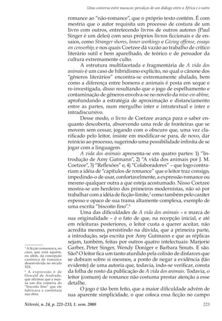 Uma conversa entre macacos: percalços de um diálogo entre a África e o outro
Niterói, n. 24, p. 221-233, 1. sem. 2008 223
romance ao “não-romance”, que o próprio texto contém. É com
mestria que o autor requisita um processo de costura de um
livro com outros, entretecendo livros de outros autores (Paul
Singer é um deles) com seus próprios livros ficcionais e de en-
saios, como Stranger shores, Inner workings e Giving offense, essays
on censorhip, e nos quais Coetzee dá vazão ao trabalho de crítico
literário sutil e bem aparelhado, de teórico e de pensador da
cultura extremamente culto.
A estrutura multifacetada e fragmentária de A vida dos
animais é um caso de hibridismo explícito, no qual o cânone dos
“gêneros literários” encontra-se extremamente abalado, bem
como a diferença entre homens e animais é posta em xeque e
re-investigada, disso resultando que o jogo de espelhamento e
contaminação de gêneros envolva-se no novelo da mise-en-abîme,
aprofundando a estratégia de aproximação e distanciamento
entre as partes, num mergulho inter e intratextual e inter e
intradiscursivo.
Desse modo, o livro de Coetzee avança para o saber en-
quanto descoberta, absorvendo uma rede de fronteiras que se
movem sem cessar, jogando com o obscuro que, uma vez cla-
rificado pelo leitor, insiste em modificar-se para, de novo, dar
reinício ao processo, sugerindo uma possibilidade infinita de se
jogar com a linguagem.
A vida dos animais apresenta-se em quatro partes: 1) “In-
trodução de Amy Gutmann”, 2) “A vida dos animais por J. M.
Coetzee”, 3) “Reflexões” e, 4) “Colaboradores” – que logo contra-
riam a idéia de “capítulos de romance” que o leitor traz consigo,
impedindo-o de usar, confortavelmente, a expressão romance ou
mesmo qualquer outra a que esteja acostumado. Nisso Coetzee
mostra-se um herdeiro dos primeiros modernistas, não só por
trabalhar com a idéia de ficção-limite,3
como também pelo caráter
espesso e opaco de sua trama altamente complexa, exemplo de
uma escrita “biscoito fino”.4
Uma das dificuldades de A vida dos animais – e marca de
sua originalidade – é o fato de que, na recepção inicial, e até
em releituras posteriores, o leitor custa a querer aceitar, não
acredita mesmo, persistindo na dúvida, que a primeira parte,
a introdução, seja escrita por Amy Gutmann e que as réplicas
sejam, também, feitas por outros quatro intelectuais: Marjorie
Garber, Peter Singer, Wendy Doniger e Barbara Smuts. E são.
São? O leitor fica um tanto aturdido pela colisão de disfarces que
se dobram sobre si mesmos, a ponto de negar a evidência (tão
evidente) de uma autoria que, todavia, indo-se verificar, consta
da folha de rosto da publicação de A vida dos animais. Todavia, o
leitor (comum) de romance não costuma prestar atenção a esse
detalhe.
O jogo é tão bem feito, que a maior dificuldade advém de
sua aparente simplicidade, o que coloca essa ficção no campo
3
A ficção romanesca, no
caso, que está aquém,
ou além, da concepção
canônica de romance
desenvolvida no século
XIX.
4
A expressão é de
Oswald de Andrade,
que afirmou que a mas-
sa um dia comeria do
“biscoito fino” que ele
fabricava e constituía
sua obra.
 