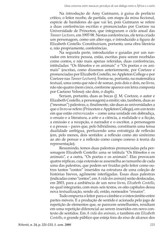 Uma conversa entre macacos: percalços de um diálogo entre a África e o outro
Niterói, n. 24, p. 221-233, 1. sem. 2008 225
Na introdução de Amy Gutmann, à guisa de prefácio
crítico, o leitor recebe, de partida, um mapa da mina ficcional,
espécie de bastidores do que vai ler, pois Gutmann se refere
a duas conferências escritas e pronunciadas por Coetzee na
Universidade de Princeton, que integraram o ciclo anual das
Tanner Lectures, em 1997-98. Nestas conferências, ele teria criado
um personagem, como um alter-ego, e introduzido a figura de
Elizabeth Costello. Constituiriam, portanto, uma obra literária
e, não propriamente, conferências.
Na segunda parte, introduzidas e guiadas por um nar-
rador em terceira pessoa, estão, escritas para serem recebidas
como contos, e não mais apenas referidas, duas conferências,
intituladas: “Os filósofos e os animais” e “Os poetas e os ani-
mais” (escritas, como dissemos anteriormente, por Coetzee e
pronunciadas por Elizabeth Costello, no Appleton College e por
Coetzee nas Tanner Lectures). Forma-se, portanto, na matemática
textual, uma conta que não é de somar, pois dois e dois, no livro,
não são quatro (nem cinco, conforme aparece em letra composta
por Caetano Veloso): são dois, o duplo.
Seriam, portanto, duas as bocas (J. M. Coetzee, o autor e
Elizabeth Costello, a personagem) a emitir; são, também, duas as
(“mesmas”) palestras, e, finalmente, são duas as universidades a
que o livro se refere (Princeton e Appleton College), em um texto
em que estão entrecruzados – como uma unidade em dobradiça,
o ensaio e a literatura, a arte e a ciência, a realidade e a ficção,
a emissão e a recepção, o narrador e o escritor, a personagem
e a pessoa – pares que, pelo hibridismo, constituem uma tensa
dualidade ambígua, perfazendo uma estratégia de reflexão
(em, pelo menos, dois sentidos: a reflexão como ato sinônimo
ao ato de pensar e a reflexão como campo conexo à teoria da
representação).
Resumindo, temos duas palestras pronunciadas pela per-
sonagem Elizabeth Costello: uma se intitula “Os filósofos e os
animais”, e a outra, “Os poetas e os animais”. Elas provocam
quatro réplicas, cuja extensão se assemelha ao tamanho de cada
uma das palestras, que podem ser fruídas pelo leitor como ou-
tros tantos “contos” inseridos na estrutura de uma coleção de
histórias breves, agilmente interligadas. Essas duas palestras
(indicadas como “contos”, em A vida dos animais) serão deslocadas,
em 2003, para a ambiência de um novo livro, Elizabeth Costello,
no qual integrarão, com mais seis textos, os oito capítulos dessa
nova textualização, sendo ali, então, nomeados “ensaios”.
Tudo empurra o leitor para o câmbio e o intercâmbio entre
partes móveis. E a produção de sentido é acionada pelo jogo de
repetição de elementos que, se parecem semelhantes, resultam
em uma repetição diferencial ao serem inseridos em novo con-
texto de sentidos. Em A vida dos animais, e também em Elizabeth
Costello, o grande público que esteja fora do eixo de alcance dos
 
