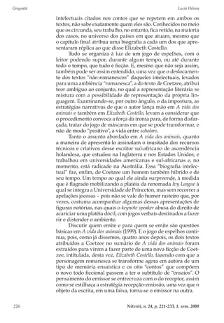 Gragoatá	 Lucia Helena
Niterói, n. 24, p. 221-233, 1. sem. 2008226
intelectuais citados nos contos que se repetem em ambos os
textos, não sabe exatamente quem eles são. Conhecidos no meio
que os circunda, seu trabalho, no entanto, fica retido, na maioria
dos casos, no universo dos países em que atuam, mesmo que
o capítulo final atribua uma biografia a cada um dos que apre-
sentaram réplica ao que disse Elizabeth Costello.
Tudo se organiza à luz de um jogo de espelhos, com o
leitor podendo supor, durante algum tempo, ou até durante
todo o tempo, que tudo é ficção. E, mesmo que não seja assim,
também pode ser assim entendido, uma vez que o deslocamen-
to dos textos “não-romanescos” daqueles intelectuais, levados
para uma ambiência “romanesca”, a do texto de Coetzee, atribui
teor ambíguo ao conjunto, no qual a representação literária se
mistura com a possibilidade de representação da própria lin-
guagem. Examinando-se, por outro ângulo, o da impostura, as
estratégias narrativas de que o autor lança mão em A vida dos
animais e também em Elizabeth Costello, levam a considerar que
o procedimento convoca a força da ironia para, de forma disfar-
çada, tratar do jogo de máscaras em que se pode transformar, e
não de modo “positivo”, a vida entre scholars.
Tanto o assunto abordado em A vida dos animais, quanto
a maneira de apresentá-lo assinalam o inusitado dos recursos
técnicos e criativos desse escritor sul-africano de ascendência
holandesa, que estudou na Inglaterra e nos Estados Unidos, e
trabalhou em universidades americanas e sul-africanas e, no
momento, está radicado na Austrália. Essa “biografia intelec-
tual” faz, enfim, de Coetzee um homem também híbrido e de
seu tempo. Um tempo ao qual ele ainda surpreende, à medida
que é flagrado mobilizando a platéia da renomada Ivy League à
qual se integra a Universidade de Princeton, mas sem recorrer a
apelações jocosas – pois não se vale do humor rasteiro que, por
vezes, costuma acompanhar algumas dessas apresentações de
figuras notórias, nas quais o keynote speaker abusa do direito de
acariciar uma platéia dócil, com jogos verbais destinados a fazer
rir e distender o ambiente.
Discutir quem emite e para quem se emite são questões
básicas em A vida dos animais (1999). E o jogo de espelhos conti-
nua, pois, como já dissemos, quatro anos depois, os dois textos
atribuídos a Coetzee no sumário de A vida dos animais foram
extraídos para virem a fazer parte de uma nova ficção de Coet-
zee, intitulada, desta vez, Elizabeth Costello, fazendo com que a
personagem romanesca se transforme agora em autora de um
tipo de memória ensaística e os oito “contos” que compõem
o novo todo ficcional passem a ter o subtítulo de “ensaios”. O
pensamento do emissor se entrecruza com o do receptor, assim
como se estilhaça a estratégia recepção-emissão, uma vez que o
objeto da escrita, em uma faixa, torna-se o emissor na outra.
 