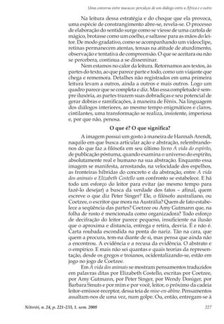 Uma conversa entre macacos: percalços de um diálogo entre a África e o outro
Niterói, n. 24, p. 221-233, 1. sem. 2008 227
Na leitura dessa estratégia e do choque que ela provoca,
uma espécie de constrangimento abre-se, revela-se. O processo
de elaboração do sentido surge como se viesse de uma cartola de
mágico, brotasse como um coelho, e saltasse para as mãos do lei-
tor. De modo gradativo, como se acompanhando um videoclipe,
retinas permanecem atentas, tensas na atitude de aturdimento,
observação e tentativa de compreensão. O que se aceitara ou não
se percebera, continua a se disseminar.
Nem estamos no calor da leitura. Retornamos aos textos, às
partes do texto, ao que parece parte e todo, como um viajante que
chega e rememora. Detalhes não registrados em uma primeira
leitura levam a outros, ainda a outros e mais outros. Logo um
quadro parece que se completa e diz. Mas essa completude é sem-
pre ilusória, as partes trazem suas dobradiças e seu potencial de
gerar dobras e ramificações, à maneira de Fênix. Na linguagem
dos diálogos interiores, ao mesmo tempo enigmáticos e claros,
cintilantes, uma transformação se realiza, insistente, imperiosa
e, por que não, penosa.
O que é? O que significa?
A imagem possui um gosto à maneira de Hannah Arendt,
naquilo em que busca articular ação e abstração, relembrando-
nos do que faz a filósofa em seu último livro A vida do espírito,
de publicação póstuma, quando examina o universo do espírito,
absolutamente real e humano na sua abstração. Enquanto essa
imagem se manifesta, arrostando, na velocidade dos espelhos,
as fronteiras híbridas do concreto e da abstração, entre A vida
dos animais e Elizabeth Costello um confronto se estabelece. E há
todo um esforço do leitor para evitar (ao mesmo tempo para
fazê-lo desejar) a busca da verdade dos fatos – afinal, quem
escreve o que diz Peter Singer? Ele, o filósofo australiano, ou
Coetzee, o escritor que mora na Austrália? Quem de fato estabe-
lece a seqüência das partes? Coetzee ou Amy Gutmann que, na
folha de rosto é mencionada como organizadora? Todo esforço
de decifração do leitor parece pequeno, insuficiente na ilusão
que o aproxima e distancia, entrega e retira, desvia. É e não é.
Carta roubada escondida na ponta do nariz. Tão na cara, que
quem a procura, tem-na diante de si, mas pensa que ainda não
a encontrou. A evidência e a recusa da evidência. O abstrato e
o empírico. E mais não sei quantas e quais teorias da represen-
tação, desde os gregos e troianos, ocidentalizando-se, estão em
jogo no jogo de Coetzee.
Em A vida dos animais se mostram pensamentos traduzidos
em palavras ditas por Elizabeth Costello, escritas por Coetzee,
por Amy Gutmann, por Peter Singer, por Wendy Doniger, por
Barbara Smuts e por mim e por você, leitor, o próximo da cadeia
leitor-emissor-receptor, dessa teia de mise-en-abîme. Pensamentos
assaltam-nos de uma vez, num golpe. Ou, então, entregam-se à
 