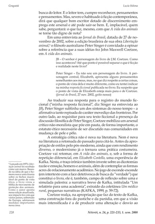 Gragoatá	 Lucia Helena
Niterói, n. 24, p. 221-233, 1. sem. 2008228
busca do leitor. E o leitor tem, cumpre reconhecer, pensamentos
e pensamentos. Mas, severo e habituado à ficção contemporânea,
dirá que qualquer bom escritor dotado de discernimento em-
prega este arsenal e até pode sair-se bem. E, implacável, quem
sabe, perguntará: o que faz, mesmo, com que A vida dos animais
se torne tão digno de nota?
Em uma entrevista ao Jornal do Brasil, datada de 27 de no-
vembro de 2002, sobre a edição brasileira de sua obra Libertação
animal,6
o filósofo australiano Peter Singer é convidado a opinar
sobre a referência que a suas idéias fez John Maxwell Coetzee,
em A vida dos animais.
JB – O senhor é personagem do livro de J.M. Coetzee. Como
isso aconteceu? Até que ponto é possível separar o que é ficção
e realidade neste livro?
Peter Singer – Eu não sou um personagem do livro. A per-
sonagem central, Elizabeth, apresenta alguns pensamentos
semelhantes aos meus, mas, no que diz respeito a certas coisas,
o ponto de vista dela é muito diferente, como eu tentei indicar
na minha resposta ficcional publicada no livro. Eu suspeito que
o ponto de vista de Elizabeth esteja mais para o de Coetzee.
(Jornal do Brasil, 27 nov. 2002, grifo nosso)
Ao traduzir sua resposta para o registro do mundo fic-
cional (“minha resposta ficcional”, diz Singer na entrevista ao
JB), Peter Singer sublinha um dos sintomas do nosso tempo – a
afirmativa tanto repisada do caráter movediço das fronteiras. Por
outro lado, ao requisitar para seu texto ficcional a presença da
discussão filosófica de Peter Singer, Coetzee mobiliza um arsenal
crítico não-moralista que põe em pauta, de forma importante, o
estatuto ético necessário de ser discutido nas comunidades em
mudança de pele e pêlo.
A estratégia crítica não é nova na literatura. Nem é nova
na literatura a retomada do passado para citá-lo. Antes da apro-
priação de estilos pelo pós-moderno, ainda que com rendimento
diverso, o modernismo já o tornara uma prática costumeira.
Coetzee vai retomar, em A vida dos animais, e, sob a forma de
repetição diferencial, em Elizabeth Costello, uma experiência de
Kafka. Nesta, o traço irônico também investe sobre as dicotomias
razão e emoção, homens e animais, além de contemplar as formas
acres do relacionamento acadêmico. No jogo de esconde-esconde
(em intertexto com a face detetivesca de busca da “verdade”) que
constitui o livro, ele é, também, campo de reflexão sobre uma e
simulada palestra: a narrativa breve de Kafka, intitulada “Um
relatório para uma academia”, extraído da coletânea Um médico
rural, pequenas narrativas (KAFKA, 1999, p. 59-72).
Coetzee realça, na apropriação que faz do texto de Kafka,
uma construção fora do pastiche e da paródia, em que a visão
mais intensificada é a de produzir uma alteração e desvio ao
6
Lançado em 1975, Liber-
tação animal foi recebido
como um marco. Basea-
do na idéia de que o ho-
mem exerce uma tirania
sobre os bichos inacei-
tável do ponto de vista
ético, o livro virou a
bíblia do movimento de
proteção dos animais.
Como o autor aponta
nessa edição atualizada,
seu impacto fez com que
vários países, sobretudo
da Europa, adotassem
medidas importantes
nessa área.
 