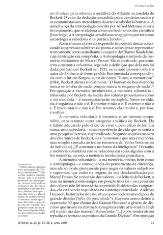 O começo do fim
Niterói, n. 24, p. 13-30, 1. sem. 2008 23
par de calças, para retomar a metáfora do Alfaiate na anedota de
Beckett. O valor da dedução concedida pelos cientistas sociais e
os economistas aos mercadores de arte é a sabedoria humana. À
semelhança da antropofagia descrita por Alfred Métraux em seu
livro pioneiro, que se elabora como conhecimento dito científico
[knowledge], a Antropofagia oswaldiana se agiganta por ter como
escatologia a sabedoria dita poética [wisdom].
Ao se afirmar a favor da expressão impessoal, descaracteri-
zando a expressão subjetiva do poeta, e ao se deixar representar
teoricamente como semelhante à casquette de Charles Baudelaire,
cuja fabricação era compósita, a Antropofagia é antípoda da me-
mória involuntária de Marcel Proust. Ela se confunde, portanto,
com a memória voluntária, segundo a definição que dela nos foi
dada por Samuel Beckett em 1931, no ensaio pioneiro sobre o
autor de Em busca do tempo perdido. Em inusitada correspondên-
cia com o futuro Borges, autor do conto “Funes, o memorioso”
(1944), Beckett afirma inicialmente: “O homem de boa memória
nunca se lembra de nada, porque nunca se esquece de nada”.12
Em oposição à memória involuntária, a memória voluntária –
rebaixada por Beckett na escala dos valores proustianos como
a má memória – é necessariamente incompleta. Nesse sentido,
ela é orgânica e não o é. É interior e não o é. É exterior e não o
é. É involuntária e não o é. Em resumo, ela transita e, por isso,
é anfíbia.
A memória voluntária é memória e, ao mesmo tempo,
hábito, para retomar outra categoria analítica de Beckett. Ela
é hábito adquirido pelo ofício de viver e pelo ofício de ler. Em
suma, uma sabedoria – uma experiência de vida que se soma a
uma pesquisa livresca; é aprendizado. Segundo as palavras sem
dúvida irônicas de Beckett, ela é “a memória que não é memória,
mas simples consulta ao índice remissivo do Velho Testamento
do indivíduo [...] É a memória uniforme da inteligência”. Portanto,
a memória voluntária não se relaciona em coisa alguma com a
boa memória, ou seja, a memória involuntária proustiana.
A memória voluntária – a má memória, insisto, bem como
a Antropofagia – é conseqüência do pensamento da diferença,
mas ela só existe plenamente para negar os valores subjetivos
e supremos, que estão na origem da sua desclassificação por
Marcel Proust. Se a reversão dos valores – na leitura de Beckett, o
mau da memória está sempre em posição inferior −, se a reversão
dos valores não foi necessária no período histórico das vanguar-
das, ela está sendo requisitada na contemporaneidade. Andréas
Huyssen, historiador de arte, situa o pós-modernismo depois de
grande divisão (“after the great divide”). Huyssen assim define a
expressão: “O que chamo de a Grande Divisão é o gênero de dis-
curso que insiste na distinção categórica entre arte erudita [high
art] e a cultura das massas”. Acrescenta: “[...] o pós-modernismo
repudia as teorias e as práticas da Grande Divisão”. Em oposição
12
Entre outras, leiamos
esta passagem de “Fu-
nes, o memorioso”: “Não
só lhe custava compre-
ender que o símbolo
genérico cão abranges-
se tantos indivíduos
díspares de diversos
tamanhos e diversa for-
ma; aborrecia-o que o
cão das três e catorze
(visto de perfil) tivesse
o mesmo nome que o
cão das três e quarto
(visto de frente). Seu
próprio rosto no espe-
lho, suas próprias mãos,
surpreendiam-no todas
as vezes”.
 