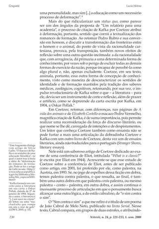 Gragoatá	 Lucia Helena
Niterói, n. 24, p. 221-233, 1. sem. 2008230
uma personalidade, mas sim [...] a educação como um necessário
processo de deformação”.8
Mais do que ridicularizar um status quo, como parece
ser um dos ângulos da proposta de “Um relatório para uma
academia”, o processo de citação de Kafka por Coetzee atribui
à deformação, portanto, sentido que corrói a textualização dos
romances de formação. Ao retomar Pedro Rubro e sua conver-
são em homem, e discutir a transformação das fronteiras entre
o homem e o animal, do ponto de vista da racionalidade car-
tesiana, provoca, pela transposição, também novos efeitos de
reflexão sobre uma outra questão incômoda: a da racionalidade
que, com arrogância, dá primazia a uma determinada forma de
conhecimento, por vezes sob o perigo de excluir todas as demais
formas de exercício da razão, porque incapaz de percebê-la como
algo plural e, não, apenas excludente. Coetzee, em seu texto,
assinala, portanto, essa outra forma de concepção de conheci-
mento, visto como maneira de descaracterizar os sentidos de
identidade e de formação mantidos pela tradição dos saberes
médicos, zoológicos, cognitivos, retomando, por sua vez, o im-
pulso revolucionário de Kafka sobre o que – a literatura – para
ele, devia ser um instrumento de corte e reflexão, além de prazer
e artifício, como se depreende da carta escrita por Kafka, em
1904, a Oskar Pollak.9
Em Coetzee, retomar, com diferenças, nas páginas de A
vida dos animais e de Elizabeth Costello o macaco Pedro Vermelho,
magnífica criação de Kafka, é de suma importância, pois permite
realizar uma reconsideração da força do discurso literário, ou
que nome se lhe dê, carregada de intenções e de despistamentos.
Um leitor que conheça Coetzee também como ensaísta não se
pode furtar a mais uma articulação da dobradinha Coetzee e
Kafka com um outro livro de Coetzee, desta vez um de ensaios
literários, ainda não traduzidos para o português (Stranger Shores,
literary essays).
Nele está um saboroso artigo de Coetzee dedicado ao exa-
me de uma conferência de Eliot, intitulada “What is a classic?”
(e escrita por Eliot em 1944). Acrescente-se que esse estudo de
Coetzee sobre a conferência de Eliot, antes de ser publicado
como artigo, em 2001, foi proferido por ele, como palestra, na
Áustria, em 1993. Se, no jogo de espelhos dessa ficção em dobra,
temos palestra contra palestra, o que ressalta, ao final, é tam-
bém uma outra dobra em que palestra conta palestra, ou mesmo
palestra – conto – palestra, em outra dobra, e assim continua o
incessante processo de articulação em que o pensamento busca
alcançar uma outra lógica, a do estilo cabralino, de “o sim contra
o sim”.
O “Sim contra o sim” a que me refiro é o título de um poema
de João Cabral de Melo Neto, publicado no livro Serial. Nesse
texto, Cabral compara, em grupos de duas estrofes, e atribuindo-
8
Este fragmento dialoga
com artigo de Sílvio
Gallo, “O macaco de Ka-
fka e os sentidos de uma
educação filosófica”, no
qual o autor traz à baila
a idéia de “deformação
do romance de forma-
ção. Pode-se ler o artigo
de Gallo no site: <http://
www.educacaopublica.
rj.gov.br/biblioteca/filo-
sofia/filo_especial1001.
html>.
9
Kafka formula um con-
ceito para a literatura
em sua carta a Oskar
Pollak, datada de 27 de
janeiro de 1904. Segun-
do o autor, a literatura é
“[...] um soco no crânio”
do leitor; ou uma “ma-
chadinha que rompe
em nós o mar de gelo”
(LÖWY, 2005, p. 15).
 