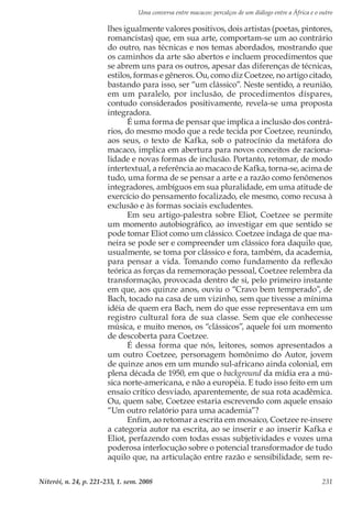 Uma conversa entre macacos: percalços de um diálogo entre a África e o outro
Niterói, n. 24, p. 221-233, 1. sem. 2008 231
lhes igualmente valores positivos, dois artistas (poetas, pintores,
romancistas) que, em sua arte, comportam-se um ao contrário
do outro, nas técnicas e nos temas abordados, mostrando que
os caminhos da arte são abertos e incluem procedimentos que
se abrem uns para os outros, apesar das diferenças de técnicas,
estilos, formas e gêneros. Ou, como diz Coetzee, no artigo citado,
bastando para isso, ser “um clássico”. Neste sentido, a reunião,
em um paralelo, por inclusão, de procedimentos díspares,
contudo considerados positivamente, revela-se uma proposta
integradora.
É uma forma de pensar que implica a inclusão dos contrá-
rios, do mesmo modo que a rede tecida por Coetzee, reunindo,
aos seus, o texto de Kafka, sob o patrocínio da metáfora do
macaco, implica em abertura para novos conceitos de raciona-
lidade e novas formas de inclusão. Portanto, retomar, de modo
intertextual, a referência ao macaco de Kafka, torna-se, acima de
tudo, uma forma de se pensar a arte e a razão como fenômenos
integradores, ambíguos em sua pluralidade, em uma atitude de
exercício do pensamento focalizado, ele mesmo, como recusa à
exclusão e às formas sociais excludentes.
Em seu artigo-palestra sobre Eliot, Coetzee se permite
um momento autobiográfico, ao investigar em que sentido se
pode tomar Eliot como um clássico. Coetzee indaga de que ma-
neira se pode ser e compreender um clássico fora daquilo que,
usualmente, se toma por clássico e fora, também, da academia,
para pensar a vida. Tomando como fundamento da reflexão
teórica as forças da rememoração pessoal, Coetzee relembra da
transformação, provocada dentro de si, pelo primeiro instante
em que, aos quinze anos, ouviu o “Cravo bem temperado”, de
Bach, tocado na casa de um vizinho, sem que tivesse a mínima
idéia de quem era Bach, nem do que esse representava em um
registro cultural fora de sua classe. Sem que ele conhecesse
música, e muito menos, os “clássicos”, aquele foi um momento
de descoberta para Coetzee.
É dessa forma que nós, leitores, somos apresentados a
um outro Coetzee, personagem homônimo do Autor, jovem
de quinze anos em um mundo sul-africano ainda colonial, em
plena década de 1950, em que o background da mídia era a mú-
sica norte-americana, e não a européia. E tudo isso feito em um
ensaio crítico desviado, aparentemente, de sua rota acadêmica.
Ou, quem sabe, Coetzee estaria escrevendo com aquele ensaio
“Um outro relatório para uma academia”?
Enfim, ao retomar a escrita em mosaico, Coetzee re-insere
a categoria autor na escrita, ao se inserir e ao inserir Kafka e
Eliot, perfazendo com todas essas subjetividades e vozes uma
poderosa interlocução sobre o potencial transformador de tudo
aquilo que, na articulação entre razão e sensibilidade, sem re-
 