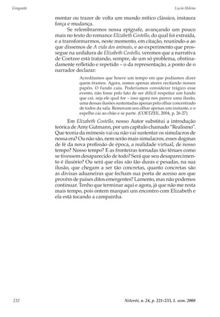 Gragoatá	 Lucia Helena
Niterói, n. 24, p. 221-233, 1. sem. 2008232
montar ou trazer de volta um mundo mítico clássico, instaura
força e mudança.
Se relembrarmos nossa epígrafe, avançando um pouco
mais no texto do romance Elizabeth Costello, do qual foi extraída,
e a transformarmos, neste momento, em citação, reunindo-a ao
que dissemos de A vida dos animais, e ao experimento que pros-
segue na urdidura de Elizabeth Costello, veremos que a narrativa
de Coetzee está tratando, sempre, de um só problema, obstina-
damente refletido e repetido – o da representação, a ponto de o
narrador declarar:
Acreditamos que houve um tempo em que podíamos dizer
quem éramos. Agora, somos apenas atores recitando nossos
papéis. O fundo caiu. Poderíamos considerar trágico esse
evento, não fosse pelo fato de ser difícil respeitar um fundo
que cai, seja ele qual for – isso agora nos parece uma ilusão,
uma dessas ilusões sustentadas apenas pelo olhar concentrado
de todos da sala. Removam seu olhar apenas um instante, e o
espelho cai ao chão e se parte. (COETZEE, 2004, p. 26-27)
Em Elizabeth Costello, nosso Autor substitui a introdução
teórica de Amy Gutmann, por um capítulo chamado “Realismo”.
Que teoria da mímesis vai ou não vai sustentar os simulacros de
nossa era? Ou não são, nem serão mais simulacros, esses dogmas
de fé da nova profissão de época, a realidade virtual, de nosso
tempo? Nosso tempo? E as fronteiras tornadas tão tênues como
se tivessem desaparecido de todo? Será que seu desaparecimen-
to é ilusório? Ou será que elas são tão duras e pesadas, na sua
ilusão, que chegam a ser tão concretas, quanto concretas são
as divisas aduaneiras que fecham sua porta de acesso aos que
provêm de países ditos emergentes? Lamento, mas não podemos
continuar. Tenho que terminar aqui e agora, já que não me resta
mais tempo, pois ontem marquei um encontro com Elizabeth e
ela está tocando a campainha.
 