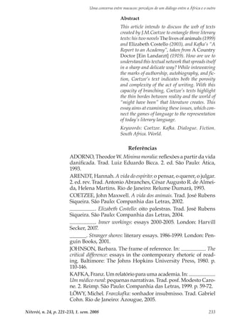 Uma conversa entre macacos: percalços de um diálogo entre a África e o outro
Niterói, n. 24, p. 221-233, 1. sem. 2008 233
Referências
ADORNO, Theodor W. Minima moralia: reflexões a partir da vida
danificada. Trad. Luiz Eduardo Bicca. 2. ed. São Paulo: Ática,
1993.
ARENDT, Hannah. A vida do espírito: o pensar, o querer, o julgar.
2. ed. rev. Trad. Antonio Abranches, César Augusto R. de Almei-
da, Helena Martins. Rio de Janeiro: Relume Dumará, 1993.
COETZEE, John Maxwell. A vida dos animais. Trad. José Rubens
Siqueira. São Paulo: Companhia das Letras, 2002.
. Elizabeth Costello: oito palestras. Trad. José Rubens
Siqueira. São Paulo: Companhia das Letras, 2004.
. Inner workings: essays 2000-2005. London: Harvill
Secker, 2007.
______. Stranger shores: literary essays. 1986-1999. London: Pen-
guin Books, 2001.
JOHNSON, Barbara. The frame of reference. In: . The
critical difference: essays in the contemporary rhetoric of read-
ing. Baltimore: The Johns Hopkins University Press, 1980. p.
110-146.
KAFKA, Franz. Um relatório para uma academia. In: .
Um médico rural: pequenas narrativas. Trad. posf. Modesto Caro-
ne. 2. Reimp. São Paulo: Companhia das Letras, 1999. p. 59-72.
LÖWY, Michel. Franzkafka: sonhador insubmisso. Trad. Gabriel
Cohn. Rio de Janeiro: Azougue, 2005.
Abstract
This article intends to discuss the web of texts
created by J.M.Coetzee to entangle three literary
texts: his two novels The lives of animals (1999)
and Elizabeth Costello (2003), and Kafka’s “A
Report to an Academy”, taken from A Country
Doctor [Ein Landarzt] (1919). How are we to
understand this textual network that spreads itself
in a sharp and delicate way? While inteweaving
the marks of authorship, autobiography, and fic-
tion, Coetzee’s text indicates both the porosity
and complexity of the act of writing. With this
capacity of branching, Coetzee’s texts highlight
the thin bordes between reality and the world of
“might have been” that literature creates. This
essay aims at examining these issues, which con-
nect the games of language to the representation
of today’s literary language.
Keywords: Coetzee. Kafka. Dialogue. Fiction.
South Africa. World.
 
