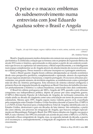 Gragoatá	 Niterói, n. 24, p. 235-247, 1. sem. 2008
O peixe e o macaco: emblemas
do subdesenvolvimento numa
entrevista com José Eduardo
Agualusa sobre o Brasil e Angola
Maurício de Bragança
“Angola... de cujo triste sangue, negras e infelizes almas se nutre, anima, sustenta, serve e conserva
o Brasil.”
(Pe. Antônio Vieira)
Brasil e Angola possuem muitos elementos em comum nos seus processos de forma-
ção histórica. É conhecida a relação que se formou com os projetos de expansão ibérica do
século XVI rumo à América, aproximando os dois países a partir de um contexto econô-
mico que levava as capitanias sul-americanas, o Brasil especificamente, a se interligarem
num espaço complementar ao de Angola através do abastecimento de escravos africanos
na colônia portuguesa. Dessa maneira o africano incorpora-se à paisagem americana.
Tanto o Brasil quanto Angola foram colônias (des)ajustadas ao mundo econômico
desde uma perspectiva periférica, complementando e apoiando, através da exportação
de suas riquezas (materiais e humanas), o império português. Os escravos africanos pro-
venientes, em grande número, do território angolano, se estabeleceram como a principal
mão-de-obra da América portuguesa. Esta estrutura do sistema colonial configurou o
primeiro fluxo de migração forçada de angolanos ao Brasil. Esta força de trabalho iria mar-
car profundamente a história e a cultura brasileiras, conectando estes dois continentes.
O Brasil foi colônia portuguesa até 1822 e Angola até 1975, quando o país africano
conquistou sua independência política, depois de passar por uma sangrenta guerra.
O MPLA (Movimento Popular de Libertação de Angola), de inclinação comunista, foi
criado ainda na década de cinqüenta como uma articulação em torno do processo anti-
colonialista. Mesmo após 1975, Angola seguiu numa violenta guerra civil, exacerbada
pela competição entre Estados Unidos e União Soviética durante a Guerra Fria. O MPLA
e a UNITA (União Nacional para a Independência Total de Angola), identificada com os
Estados Unidos, destruíram o país em décadas de luta intensa. Isto estimulou, a partir
dos anos oitenta, um processo de emigração de Angola, que buscava refúgio especial-
mente em Moçambique, Portugal e Brasil. Em 1992, houve eleições em Angola, nas quais o
MPLA saiu vitorioso. Em 1993, foi assinado um acordo de paz entre o MPLA e a UNITA,
reduzindo o fluxo emigratório de Angola, mas, na segunda metade da década, a guerra
civil recomeçou e, conseqüentemente, a imigração de angolanos no Brasil retomou seu
crescimento.
 