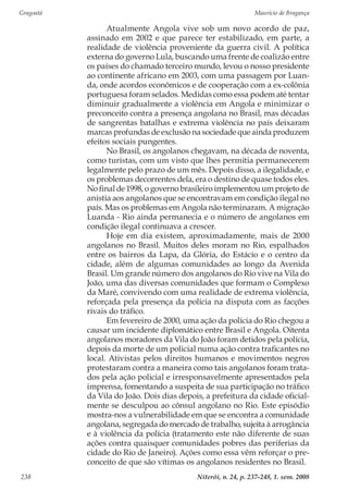 Gragoatá	 Maurício de Bragança
Niterói, n. 24, p. 237-248, 1. sem. 2008238
Atualmente Angola vive sob um novo acordo de paz,
assinado em 2002 e que parece ter estabilizado, em parte, a
realidade de violência proveniente da guerra civil. A política
externa do governo Lula, buscando uma frente de coalizão entre
os países do chamado terceiro mundo, levou o nosso presidente
ao continente africano em 2003, com uma passagem por Luan-
da, onde acordos econômicos e de cooperação com a ex-colônia
portuguesa foram selados. Medidas como essa podem até tentar
diminuir gradualmente a violência em Angola e minimizar o
preconceito contra a presença angolana no Brasil, mas décadas
de sangrentas batalhas e extrema violência no país deixaram
marcas profundas de exclusão na sociedade que ainda produzem
efeitos sociais pungentes.
No Brasil, os angolanos chegavam, na década de noventa,
como turistas, com um visto que lhes permitia permanecerem
legalmente pelo prazo de um mês. Depois disso, a ilegalidade, e
os problemas decorrentes dela, era o destino de quase todos eles.
No final de 1998, o governo brasileiro implementou um projeto de
anistia aos angolanos que se encontravam em condição ilegal no
país. Mas os problemas em Angola não terminaram. A migração
Luanda - Rio ainda permanecia e o número de angolanos em
condição ilegal continuava a crescer.
Hoje em dia existem, aproximadamente, mais de 2000
angolanos no Brasil. Muitos deles moram no Rio, espalhados
entre os bairros da Lapa, da Glória, do Estácio e o centro da
cidade, além de algumas comunidades ao longo da Avenida
Brasil. Um grande número dos angolanos do Rio vive na Vila do
João, uma das diversas comunidades que formam o Complexo
da Maré, convivendo com uma realidade de extrema violência,
reforçada pela presença da polícia na disputa com as facções
rivais do tráfico.
Em fevereiro de 2000, uma ação da polícia do Rio chegou a
causar um incidente diplomático entre Brasil e Angola. Oitenta
angolanos moradores da Vila do João foram detidos pela polícia,
depois da morte de um policial numa ação contra traficantes no
local. Ativistas pelos direitos humanos e movimentos negros
protestaram contra a maneira como tais angolanos foram trata-
dos pela ação policial e irresponsavelmente apresentados pela
imprensa, fomentando a suspeita de sua participação no tráfico
da Vila do João. Dois dias depois, a prefeitura da cidade oficial-
mente se desculpou ao cônsul angolano no Rio. Este episódio
mostra-nos a vulnerabilidade em que se encontra a comunidade
angolana, segregada do mercado de trabalho, sujeita à arrogância
e à violência da polícia (tratamento este não diferente de suas
ações contra quaisquer comunidades pobres das periferias da
cidade do Rio de Janeiro). Ações como essa vêm reforçar o pre-
conceito de que são vítimas os angolanos residentes no Brasil.
 