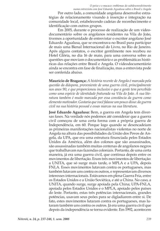 O peixe e o macaco: emblemas do subdesenvolvimento
numa entrevista com José Eduardo Agualusa sobre o Brasil e Angola
Niterói, n. 24, p. 237-248, 1. sem. 2008 239
Por outro lado, a comunidade angolana desenvolve estra-
tégias de relacionamento visando à inserção e integração na
comunidade local, estabelecendo cadeias de reconhecimento e
identificação com outros grupos.
Em 2005, durante o processo de realização de um video-
documentário sobre os angolanos residentes na Vila do João,
tivemos a oportunidade de entrevistar o escritor angolano José
Eduardo Agualusa, que se encontrava no Brasil para participar
de mais uma Bienal Internacional do Livro, no Rio de Janeiro.
Após alguns contatos, o escritor gentilmente nos recebeu no
Hotel Glória, no dia 16 de maio, para uma conversa sobre as
questões que moviam o documentário e as problemáticas histó-
ricas das relações entre Brasil e Angola. O videodocumentário
ainda se encontra em fase de finalização, mas a entrevista pode
ser conferida abaixo.
Maurício de Bragança: A história recente de Angola é marcada pela
questão da diáspora, proveniente de uma guerra civil, principalmente
nos anos 90, e que proporcionou inclusive o que a gente tem percebido
como uma espécie de identidade fraturada na Vila do João. A sua lite-
ratura também é muito marcada por essa constância da guerra como
elemento motivador. Gostaria que você falasse um pouco disso: da guerra
civil na sua história pessoal e essas marcas na sua literatura.
José Eduardo Agualusa: Bem, a guerra em Angola tem diver-
sas fases. Na verdade nós podemos até considerar que a guerra
civil começou de uma certa forma com a própria guerra de
Independência, em 60. Porque logo quando se desencadeiam
as primeiras manifestações nacionalistas violentas no norte de
Angola na altura das possibilidades da União dos Povos de An-
gola, da UPA, que era uma estrutura financiada pelos Estados
Unidos da América, além dos colonos que são assassinados,
são assassinadas também muitas centenas de angolanos negros
que trabalhavam nas fazendas coloniais. Portanto, de uma certa
maneira, já era uma guerra civil, que continua depois entre os
movimentos de libertação. Eram três movimentos de libertação:
a UNITA, que só surge mais tarde, o MPLA e a UPA, depois
FNLA. Esses movimentos lutavam contra os portugueses, mas
também lutavam uns contra os outros, e representavam diversos
interesses internacionais. Estávamos em plena Guerra Fria, entre
os Estados Unidos e a União Soviética, e até a China. No caso, a
UNITA, quando surge, surge apoiada pela China; UPA-FNLA,
apoiada pelos Estados Unidos e o MPLA, apoiado pelos países
do leste. Portanto, estas três potências internacionais, grandes
potências, usavam seus peões para se digladiarem entre si. De
fato, estes movimentos lutaram contra os portugueses, mas lu-
taram também uns contra os outros. Já era uma guerra civil que
depois da independência se torna evidente. Em 1992, acontecem
 