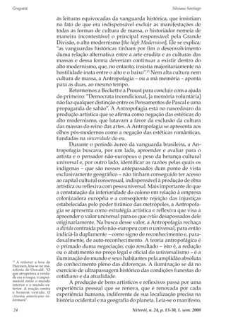 Gragoatá	 Silviano Santiago
Niterói, n. 24, p. 13-30, 1. sem. 200824
às leituras equivocadas da vanguarda histórica, que insistiam
no fato de que era indispensável excluir as manifestações de
todas as formas de cultura de massa, o historiador nomeia de
maneira incontestável o principal responsável pela Grande
Divisão, o alto modernismo [the high Modernism]. Ele se explica:
“as vanguardas históricas tinham por fim o desenvolvimento
duma relação alternativa entre a arte erudita e as culturas das
massas e dessa forma deveriam continuar a existir dentro do
alto modernismo, que, no entanto, insistia majoritariamente na
hostilidade inata entre o alto e o baixo”.13
Nem alta cultura nem
cultura de massa, a Antropofagia – ou a má memória – aponta
para as duas, ao mesmo tempo.
Retornemos a Beckett e a Proust para concluir com a ajuda
do primeiro: “Democrata incondicional, [a memória voluntária]
não faz qualquer distinção entre os Pensamentos de Pascal e uma
propaganda de sabão”. A Antropofagia está no nascedouro da
produção artística que se afirma como negação das estéticas do
alto modernismo, que lutavam a favor da exclusão da cultura
das massas do reino das artes. A Antropofagia se apresenta aos
olhos pós-modernos como a negação das estéticas românticas,
fundadas na sinceridade do eu.
Durante o período áureo da vanguarda brasileira, a An-
tropofagia buscava, por um lado, apreender e avaliar para o
artista e o pensador não-europeus o peso da herança cultural
universal e, por outro lado, identificar as razões pelas quais os
indígenas – que são nossos antepassados dum ponto de vista
exclusivamente geográfico – não tinham conseguido ter acesso
ao capital cultural consensual, indispensável à produção de obra
artística ou reflexiva com peso universal. Mais importante do que
a constatação da inferioridade do colono em relação à empresa
colonizadora européia e a conseqüente rejeição das injustiças
estabelecidas pelo poder tirânico das metrópoles, a Antropofa-
gia se apresenta como estratégia artística e reflexiva que visa a
apreender o valor universal para os que estão desapossados dele
originariamente. Na busca desse valor, a Antropofagia rechaça
a dívida contraída pelo não-europeu com o universal, para então
indiciá-la duplamente − como signo de reconhecimento e, para-
doxalmente, de auto-reconhecimento. A teoria antropofágica é
o primado duma negociação, cujo resultado – isto é, a redução
ou o abatimento no preço legal e oficial do universalismo – é a
iluminação do mundo e seus habitantes pela amplidão absoluta
do conhecimento pleno das diferenças. A iluminação se dá no
exercício de ultrapassagem histórico das condições funestas do
cotidiano e da atualidade.
A produção de bens artísticos e reflexivos passa por uma
experiência pessoal que se renova, que é renovada por cada
experiência humana, indiferente de sua localização precisa na
história ocidental e na geografia do planeta. Leia-se o manifesto,
13
A reiterar a tese de
Huyssen, leia-se no ma-
nifesta de Oswald: “O
que atropelava a verda-
de era a roupa, o imper-
meável entre o mundo
interior e o mundo ex-
terior. A reação contra
o homem vestido. O
cinema americano in-
formará”.
 