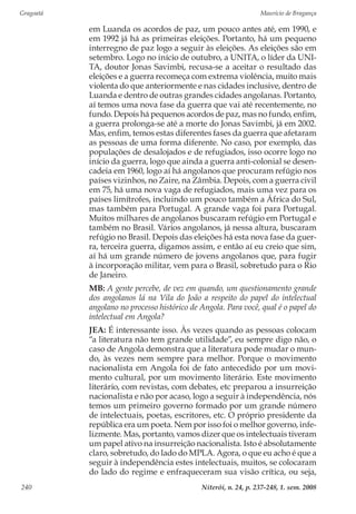 Gragoatá	 Maurício de Bragança
Niterói, n. 24, p. 237-248, 1. sem. 2008240
em Luanda os acordos de paz, um pouco antes até, em 1990, e
em 1992 já há as primeiras eleições. Portanto, há um pequeno
interregno de paz logo a seguir às eleições. As eleições são em
setembro. Logo no início de outubro, a UNITA, o líder da UNI-
TA, doutor Jonas Savimbi, recusa-se a aceitar o resultado das
eleições e a guerra recomeça com extrema violência, muito mais
violenta do que anteriormente e nas cidades inclusive, dentro de
Luanda e dentro de outras grandes cidades angolanas. Portanto,
aí temos uma nova fase da guerra que vai até recentemente, no
fundo. Depois há pequenos acordos de paz, mas no fundo, enfim,
a guerra prolonga-se até a morte do Jonas Savimbi, já em 2002.
Mas, enfim, temos estas diferentes fases da guerra que afetaram
as pessoas de uma forma diferente. No caso, por exemplo, das
populações de desalojados e de refugiados, isso ocorre logo no
início da guerra, logo que ainda a guerra anti-colonial se desen-
cadeia em 1960, logo aí há angolanos que procuram refúgio nos
países vizinhos, no Zaire, na Zâmbia. Depois, com a guerra civil
em 75, há uma nova vaga de refugiados, mais uma vez para os
países limítrofes, incluindo um pouco também a África do Sul,
mas também para Portugal. A grande vaga foi para Portugal.
Muitos milhares de angolanos buscaram refúgio em Portugal e
também no Brasil. Vários angolanos, já nessa altura, buscaram
refúgio no Brasil. Depois das eleições há esta nova fase da guer-
ra, terceira guerra, digamos assim, e então aí eu creio que sim,
aí há um grande número de jovens angolanos que, para fugir
à incorporação militar, vem para o Brasil, sobretudo para o Rio
de Janeiro.
MB: A gente percebe, de vez em quando, um questionamento grande
dos angolanos lá na Vila do João a respeito do papel do intelectual
angolano no processo histórico de Angola. Para você, qual é o papel do
intelectual em Angola?
JEA: É interessante isso. Às vezes quando as pessoas colocam
“a literatura não tem grande utilidade”, eu sempre digo não, o
caso de Angola demonstra que a literatura pode mudar o mun-
do, às vezes nem sempre para melhor. Porque o movimento
nacionalista em Angola foi de fato antecedido por um movi-
mento cultural, por um movimento literário. Este movimento
literário, com revistas, com debates, etc preparou a insurreição
nacionalista e não por acaso, logo a seguir à independência, nós
temos um primeiro governo formado por um grande número
de intelectuais, poetas, escritores, etc. O próprio presidente da
república era um poeta. Nem por isso foi o melhor governo, infe-
lizmente. Mas, portanto, vamos dizer que os intelectuais tiveram
um papel ativo na insurreição nacionalista. Isto é absolutamente
claro, sobretudo, do lado do MPLA. Agora, o que eu acho é que a
seguir à independência estes intelectuais, muitos, se colocaram
do lado do regime e enfraqueceram sua visão crítica, ou seja,
 