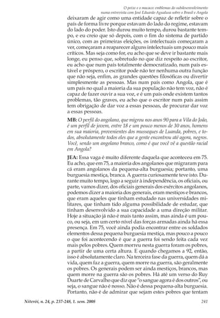 O peixe e o macaco: emblemas do subdesenvolvimento
numa entrevista com José Eduardo Agualusa sobre o Brasil e Angola
Niterói, n. 24, p. 237-248, 1. sem. 2008 241
deixaram de agir como uma entidade capaz de refletir sobre o
país de forma livre porque estavam do lado do regime, estavam
do lado do poder. Isto durou muito tempo, durou bastante tem-
po, e eu creio que só depois, com o fim do sistema de partido
único, com as primeiras eleições, os intelectuais começaram a
ver, começaram a reaparecer alguns intelectuais um pouco mais
críticos. Mas seja como for, eu acho que se deve ir bastante mais
longe, eu penso que, sobretudo no que diz respeito ao escritor,
eu acho que num país totalmente democratizado, num país es-
tável e próspero, o escritor pode não ter nenhuma outra função
que não seja, enfim, as grandes questões filosóficas ou divertir
simplesmente as pessoas. Mas num país como Angola, que é
um país no qual a maioria da sua população não tem voz, não é
capaz de fazer ouvir a sua voz, e é um país onde existem tantos
problemas, tão graves, eu acho que o escritor num país assim
tem obrigação de dar voz a essas pessoas, de procurar dar voz
a essas pessoas.
MB: O perfil do angolano, que migrou nos anos 90 para a Vila do João,
é um perfil de jovem, entre 18 e um pouco menos de 30 anos, homens
em sua maioria, provenientes dos musseques de Luanda, pobres, e to-
dos, absolutamente todos eles que a gente encontrou até agora, negros.
Você, sendo um angolano branco, como é que você vê a questão racial
em Angola?
JEA: Essa vaga é muito diferente daquela que aconteceu em 75.
Eu acho, que em 75, a maioria dos angolanos que migraram para
cá eram angolanos da pequena-alta burguesia; portanto, uma
burguesia mestiça, branca. A guerra curiosamente teve isto. Du-
rante muito tempo, logo a seguir à independência, os oficiais, ou
parte, vamos dizer, dos oficiais generais dos exércitos angolanos,
podemos dizer a maioria dos generais, eram mestiços e brancos,
que eram aqueles que tinham estudado nas universidades mi-
litares, que tinham tido alguma possibilidade de estudar, que
tinham desenvolvido a sua capacidade a uma direção militar.
Hoje a situação já não é mais tanto assim, mas ainda é um pou-
co, ou seja, em um certo nível das forças armadas ainda há essa
presença. Em 75, você ainda podia encontrar entre os soldados
elementos dessa pequena burguesia mestiça, mas pouco a pouco
o que foi acontecendo é que a guerra foi sendo feita cada vez
mais pelos pobres. Quem morreu nesta guerra foram os pobres,
a partir de uma certa altura. E quando chegamos a 92, então,
isso é absolutamente claro. Na terceira fase da guerra, quem dá a
vida, quem faz a guerra, quem morre na guerra, são geralmente
os pobres. Os generais podem ser ainda mestiços, brancos, mas
quem morre na guerra são os pobres. Há até um verso do Ruy
Duarte de Carvalho que diz que “o sangue agora é dos outros”, ou
seja, o sangue não é nosso. Não é dessa pequena-alta burguesia.
Portanto, não é de admirar que sejam estes pobres que tentam
 