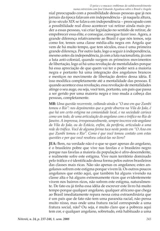 O peixe e o macaco: emblemas do subdesenvolvimento
numa entrevista com José Eduardo Agualusa sobre o Brasil e Angola
Niterói, n. 24, p. 237-248, 1. sem. 2008 243
nial preocupado com a possibilidade dessas pessoas que já nos
jornais da época falavam em independência – já naquela altura,
já no século XIX se falava em independência – preocupado com
a possibilidade real disso acontecer vai retirar ainda mais po-
der a essas pessoas, vai criar legislação no sentido de retirar, de
empobrecer essa elite, e consegue, consegue fazer isso. Agora, a
grande diferença relativamente ao Brasil é que nós temos, seja
como for, temos uma classe média-alta negra em Angola que
vem de há muito tempo, que tem séculos, essa é uma primeira
grande diferença. Por outro lado, logo a seguir à independência,
mesmo antes da independência, já com a luta nacionalista, já com
a luta anti-colonial, quando surgem os primeiros movimentos
de libertação, logo aí há uma revolução de mentalidades porque
há essa apreciação de que quem vai ter o poder será a maioria
negra e portanto há uma integração dos angolanos brancos
e mestiços no movimento de libertação dentro dessa idéia. E
isso modifica completamente até a mentalidade das pessoas. E
quando acontece essa revolução, essa revolução de mentalidades
atinge o seu auge, ou seja, você tem, portanto, um país que passa
a ser gerido por uma maioria negra e isso muda a cabeça das
pessoas, completamente.
MB: Uma questão recorrente, voltando ainda a “O ano em que Zumbi
tomou o Rio”: nos depoimentos que a gente observa na Vila do João, é
que há um certo estigma na comunidade local, e na sociedade carioca
como um todo, de uma articulação do angolano com o tráfico no Rio de
Janeiro. A imprensa, irresponsavelmente, sempre inscreve este angolano
da Vila do João, ou do Estácio, enfim, da periferia, articulado a uma
rede do tráfico. Você de alguma forma toca neste ponto em “O Ano em
que Zumbi tomou o Rio”. Como é que você tomou contato com estas
questões e por que você resolveu colocá-las no livro?
JEA: Bem, na verdade não é o que se quer apenas do angolano,
é o brasileiro pobre que vive nas favelas e o brasileiro negro
porque nas favelas a maioria da população é afro-descendente,
e realmente sofre este estigma. Vive num território dominado
pelo tráfico e é identificado dessa forma pelos outros brasileiros
das classes mais ricas. Não são apenas os angolanos; estes an-
golanos sofrem este estigma porque vivem lá. Os outros poucos
angolanos que estão aqui, que também há alguns vivendo na
classe alta e há alguns extremamente ricos que evidentemente
vivem nos bairros ricos, não sofrem este estigma, naturalmen-
te. De fato eu já tinha essa idéia de escrever este livro há muito
tempo porque qualquer angolano, qualquer africano que chega
ao Brasil imediatamente repara nessa coisa extraordinária que
é um país que de fato não tem uma paranóia racial, não pensa
muito nisso, mas onde uma fratura racial corresponde a uma
fratura social, não? Ou seja, é muito claro que a pobreza aqui
tem cor, e qualquer angolano, sobretudo, está habituado a uma
 