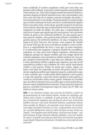 Gragoatá	 Maurício de Bragança
Niterói, n. 24, p. 237-248, 1. sem. 2008244
outra realidade. E muitos angolanos ainda por cima têm um
grande culto ao Brasil, as pessoas curtem aquelas coisas do Brasil,
como música, etc. Têm uma imagem muito favorável do Brasil, e
quando chegam ao Brasil reparam nisso, são confrontados com
isso, com esse fato de os negros estarem excluídos do poder, e
isso normalmente é um choque. Portanto desde há muito tempo
que eu tinha intenção de fazer este livro. Evidentemente depois
houve um outro click, vamos dizer, quando surgiram nos jornais
essas notícias dizendo que eventualmente haveria mercenários
angolanos ao lado do tráfico. Eu acho que a originalidade do
meu livro é supor que aquilo que já é uma guerra, um confronto
militar já, passa a ter contornos políticos, ou seja, aquilo que é
uma guerra simples, uma guerra entre polícias e bandidos, di-
gamos, passa a ter contornos políticos, ou seja, é imaginar uma
espécie de Che Guevara das favelas, uma espécie de Zumbi
do século XXI que dê uma consistência política a esta revolta.
Essa é a originalidade do livro; é isso que eu tento imaginar.
E aí interessou-me imaginar o próprio Zumbi de ascendência
angolana, ou seja, teria uma origem angolana, interessou-me
imaginar, porque faz algum sentido, que um antigo oficial do
exército angolano com experiência militar pudesse ter esse pa-
pel, porque eventualmente o que falta aos soldados do tráfico
é essa experiência militar, alguém que organize, que não só dê
consistência política mas também dê uma maior articulação
militar a esta guerra. Então, foi assim que surgiu. Agora, eu
tento, você deve ter reparado, eu tento um pouco salvar a face
desses angolanos pobres que fugiram à guerra, explicando o que
é uma verdade: que a maior parte deles fugiram a uma guerra
e o que eles querem, o que eles menos querem é outra guerra, é
verem-se envolvidos numa outra guerra. Portanto eu acredito
que, acredito realmente nisso, acredito que a maior parte dessas
pessoas sejam trabalhadores honestos. O que querem é fugir da
guerra, caramba! Conseguiram fugir de uma, não é? Não vão
meter-se numa outra.
MB: A sua literatura propõe uma reescrita da história a partir do
desmoronamento de uma história oficial, criando um entrelugar que
desliza entre a ficção e a realidade. A gente percebe, na Vila do João,
que a memória dos angolanos que vão para lá, ela de uma certa forma
também reescreve uma outra narrativa histórica, justamente através
dessa questão da diáspora, até propondo umas lacunas da memória
como lugar da própria memória, ou seja, o esquecimento como memó-
ria, seja pelo afastamento cada vez maior da época em que viviam em
Angola – tem angolano que está há quinze, dezesseis anos já aqui – seja
pela tentativa de fuga realmente daquela realidade, como você acabou
de colocar. O quanto você acha que pode haver de memória no próprio
esquecimento? Quando esta lacuna se transforma na inscrição de uma
memória?
 