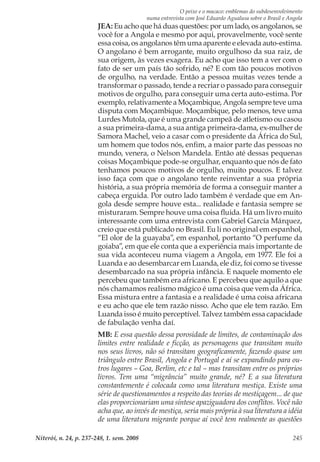 O peixe e o macaco: emblemas do subdesenvolvimento
numa entrevista com José Eduardo Agualusa sobre o Brasil e Angola
Niterói, n. 24, p. 237-248, 1. sem. 2008 245
JEA: Eu acho que há duas questões: por um lado, os angolanos, se
você for a Angola e mesmo por aqui, provavelmente, você sente
essa coisa, os angolanos têm uma aparente e elevada auto-estima.
O angolano é bem arrogante, muito orgulhoso da sua raiz, de
sua origem, às vezes exagera. Eu acho que isso tem a ver com o
fato de ser um país tão sofrido, né? E com tão poucos motivos
de orgulho, na verdade. Então a pessoa muitas vezes tende a
transformar o passado, tende a recriar o passado para conseguir
motivos de orgulho, para conseguir uma certa auto-estima. Por
exemplo, relativamente a Moçambique, Angola sempre teve uma
disputa com Moçambique. Moçambique, pelo menos, teve uma
Lurdes Mutola, que é uma grande campeã de atletismo ou casou
a sua primeira-dama, a sua antiga primeira-dama, ex-mulher de
Samora Machel, veio a casar com o presidente da África do Sul,
um homem que todos nós, enfim, a maior parte das pessoas no
mundo, venera, o Nelson Mandela. Então até dessas pequenas
coisas Moçambique pode-se orgulhar, enquanto que nós de fato
tenhamos poucos motivos de orgulho, muito poucos. E talvez
isso faça com que o angolano tente reinventar a sua própria
história, a sua própria memória de forma a conseguir manter a
cabeça erguida. Por outro lado também é verdade que em An-
gola desde sempre houve esta... realidade e fantasia sempre se
misturaram. Sempre houve uma coisa fluida. Há um livro muito
interessante com uma entrevista com Gabriel García Márquez,
creio que está publicado no Brasil. Eu li no original em espanhol,
“El olor de la guayaba”, em espanhol, portanto “O perfume da
goiaba”, em que ele conta que a experiência mais importante de
sua vida aconteceu numa viagem a Angola, em 1977. Ele foi a
Luanda e ao desembarcar em Luanda, ele diz, foi como se tivesse
desembarcado na sua própria infância. E naquele momento ele
percebeu que também era africano. E percebeu que aquilo a que
nós chamamos realismo mágico é uma coisa que vem da África.
Essa mistura entre a fantasia e a realidade é uma coisa africana
e eu acho que ele tem razão nisso. Acho que ele tem razão. Em
Luanda isso é muito perceptível. Talvez também essa capacidade
de fabulação venha daí.
MB: E essa questão dessa porosidade de limites, de contaminação dos
limites entre realidade e ficção, as personagens que transitam muito
nos seus livros, não só transitam geograficamente, fazendo quase um
triângulo entre Brasil, Angola e Portugal e aí se expandindo para ou-
tros lugares – Goa, Berlim, etc e tal – mas transitam entre os próprios
livros. Tem uma “migrância” muito grande, né? E a sua literatura
constantemente é colocada como uma literatura mestiça. Existe uma
série de questionamentos a respeito das teorias de mestiçagem... de que
elas proporcionariam uma síntese apaziguadora dos conflitos. Você não
acha que, ao invés de mestiça, seria mais própria à sua literatura a idéia
de uma literatura migrante porque aí você tem realmente as questões
 