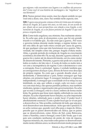 Gragoatá	 Maurício de Bragança
Niterói, n. 24, p. 237-248, 1. sem. 2008246
que migram e não encontram seus lugares e os conflitos são preserva-
dos? Como você vê essa história da mestiçagem e da “migrância” na
sua literatura?
JEA: Nunca pensei nisso assim, mas faz algum sentido no que
você está a dizer, sim, claro. Faz sentido neste aspecto, sim.
MB: E agora uma pergunta: estamos à beira de trinta anos de indepen-
dência de Angola. Já a quase três anos, ou três anos, de um acordo de
paz. Quais são as suas perspectivas com relação a essa Angola, a este
momento de Angola, ou a um futuro próximo de Angola? O que você
pensa a respeito disso?
JEA: Como todo angolano, sou otimista. Sou realmente otimis-
ta. Eu acho que, pois, já alcançamos a paz, que foi um grande
triunfo e é evidente que... Eu não creio que a guerra... Por vezes
o governo tentou durante muito tempo, o regime tentou ven-
der esta idéia de que tudo estava errado por causa da guerra,
de que qualquer coisa que não funcionasse era a guerra. Não é
verdade, tão simples como isto, porque Angola evoluiu muito.
Aliás, o grande período de evolução de Angola no crescimento
econômico, foi entre 60 e 74, ou seja, durante a guerra colonial. A
guerra foi o motor até do desenvolvimento, serviu como motor
do desenvolvimento. Portanto, a guerra não pode ser a razão de
todos os males e de fato não é. A razão de todos os males tem a
ver com a incompetência do regime. Com o desinteresse e com
a corrupção. Essa é a principal. Agora, é verdade também que,
ao conseguirmos alcançar a paz, deixou de haver essa desculpa
do próprio regime. Eu creio que o grande desafio atual, evi-
dentemente, é democratizar o país, tentar conseguir que haja
eleições, em primeiro lugar. É conseguir fortalecer a imprensa
independente, é conseguir que a sociedade civil se refaça na sua
totalidade, ou seja, que voltem a surgir, cada vez mais e cada
vez com mais força, não apenas partidos políticos, mas também
sindicatos, igrejas e organizações não-governamentais. Eu acho
que se está a conseguir, está-se a fazer, embora de forma muito
lenta. Eu gostaria que fosse mais rápido, sobretudo no caso das
eleições. Eu acho importante haver eleições, eu acho importante
haver eleições, sobretudo para o poder local. O poder local é
absolutamente essencial. É com o poder local que se vê um país
a desenvolver-se. Não acredito, realmente de todo, que seja pos-
sível desenvolver sem democratizar. Acho que não é possível. E
eu acho curioso que, quando você olha para o mapa da África,
percebe que os países desenvolvidos em África, que os países
que se desenvolveram, como África do Sul, como Botswana,
como a Namíbia, como o Senegal, como Cabo Verde, que é um
país sem condições nenhumas do ponto de vista de riqueza,
riquezas minerais, etc, mas todos estes países se desenvolveram
muito nestes últimos anos e se desenvolveram muito porque são
 