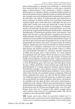O peixe e o macaco: emblemas do subdesenvolvimento
numa entrevista com José Eduardo Agualusa sobre o Brasil e Angola
Niterói, n. 24, p. 237-248, 1. sem. 2008 247
países democráticos e, quanto mais profunda é a democracia,
mais desenvolvido é o país. Portanto, eu acho que o essencial
agora é democratizar, é criar estruturas, é forçar o regime a
democratizar-se e depois, e depois, ao mesmo tempo, investir no
desenvolvimento do país. Quando eu falo em desenvolvimento,
por exemplo, uma área absolutamente fundamental é a questão
da educação e da cultura. É impressionante que ainda hoje as
forças armadas da defesa tenham um orçamento muitíssimo
superior àquilo que é reservado para a educação. Eu não sei se
ainda hoje é assim, mas creio que ainda hoje é assim: há mais
dinheiro para as bolsas de estudo no estrangeiro, de doutora-
mento e de mestrado, do que para a educação básica. As escolas
primárias de Angola estão totalmente abandonadas. Totalmente
abandonadas. Os professores ganham nada, uma miséria. Você
depois tem isso sim, escolas privadas a surgirem, têm universi-
dades privadas. Há cada vez mais universidades privadas, mas o
sistema de ensino público foi totalmente abandonado. O que vai
dar até no que conversávamos da questão racial, ou seja, há uma
perpetuação do sistema, dos erros e das perversões do sistema
colonial. Aqueles que eram mais favorecidos no sistema colonial,
os brancos e os mestiços, continuam a ser os mais favorecidos
hoje porque são aquelas pessoas que podem colocar os filhos
nas universidades privadas ou, inclusive, mandar estudarem
os filhos fora do país, que é o que acontece. E a vasta maioria
da população não tem sequer forma de educar os seus filhos,
porque as escolas não são más: elas não existem. O sistema de
saúde, outro problema, o sistema de saúde. Ainda recentemente,
e ainda agora estamos em Angola com um problema gravíssimo:
o vírus do Marburg, que é um vírus que será mais grave ainda
do que o Ébola, portanto o nível máximo que pode haver de
periculosidade. E o estado angolano destinou, queria destinar
inicialmente quando o vírus aparece, poucas semanas depois,
um orçamento de 200 mil dólares para combater o vírus, e meses
antes tinha havido um escândalo porque o Supremo Tribunal
tinha comprado dois carros, no valor de 800 mil dólares cada
um. Então por aqui você percebe quais são os interesses e quais
são as prioridades do regime angolano. Quer dizer, o presidente
da república não foi capaz de fazer uma única comunicação a
respeito do vírus. Não fez. Não há uma comunicação em Angola
do presidente da república sobre este vírus numa altura em que
já morreram mais de 300 pessoas atingidas pelo vírus. Por que?
Porque mais uma vez “o sangue é dos outros”, porque quem
está a morrer, mais uma vez, é a população pobre. Não são os
angolanos ricos das grandes cidades.
MB: Angola, assim como o Brasil, tem uma forte tradição oral. E é
muito interessante, a gente observar lá na Vila do João, que os angolanos
muitas vezes se comunicam através de parábolas. E eles contam muitas
 