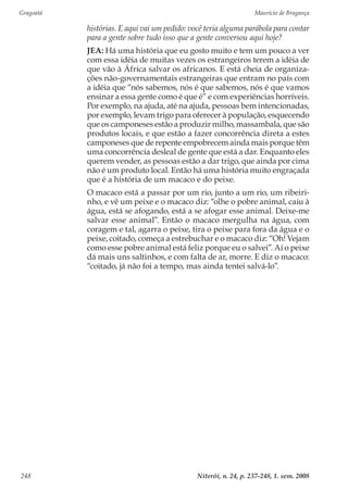 Gragoatá	 Maurício de Bragança
Niterói, n. 24, p. 237-248, 1. sem. 2008248
histórias. E aqui vai um pedido: você teria alguma parábola para contar
para a gente sobre tudo isso que a gente conversou aqui hoje?
JEA: Há uma história que eu gosto muito e tem um pouco a ver
com essa idéia de muitas vezes os estrangeiros terem a idéia de
que vão à África salvar os africanos. E está cheia de organiza-
ções não-governamentais estrangeiras que entram no país com
a idéia que “nós sabemos, nós é que sabemos, nós é que vamos
ensinar a essa gente como é que é” e com experiências horríveis.
Por exemplo, na ajuda, até na ajuda, pessoas bem intencionadas,
por exemplo, levam trigo para oferecer à população, esquecendo
que os camponeses estão a produzir milho, massambala, que são
produtos locais, e que estão a fazer concorrência direta a estes
camponeses que de repente empobrecem ainda mais porque têm
uma concorrência desleal de gente que está a dar. Enquanto eles
querem vender, as pessoas estão a dar trigo, que ainda por cima
não é um produto local. Então há uma história muito engraçada
que é a história de um macaco e do peixe.
O macaco está a passar por um rio, junto a um rio, um ribeiri-
nho, e vê um peixe e o macaco diz: “olhe o pobre animal, caiu à
água, está se afogando, está a se afogar esse animal. Deixe-me
salvar esse animal”. Então o macaco mergulha na água, com
coragem e tal, agarra o peixe, tira o peixe para fora da água e o
peixe, coitado, começa a estrebuchar e o macaco diz: “Oh! Vejam
como esse pobre animal está feliz porque eu o salvei”. Aí o peixe
dá mais uns saltinhos, e com falta de ar, morre. E diz o macaco:
“coitado, já não foi a tempo, mas ainda tentei salvá-lo”.
 