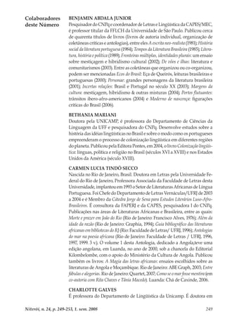 Niterói, n. 24, p. 249-253, 1. sem. 2008 249
Colaboradores
deste Número
BENJAMIN ABDALA JUNIOR
PesquisadordoCNPqecoordenadordeLetraseLingüísticadaCAPES/MEC,
é professor titular da FFLCH da Universidade de São Paulo. Publicou cerca
de quarenta títulos de livros (livros de autoria individual, organização de
coletâneas críticas e antologias), entre eles A escrita neo-realista (1981); História
social da literatura portuguesa (1984); Tempos da Literatura Brasileira (1985); Litera-
tura, história e política (1989); Fronteiras múltiplas, identidades plurais: um ensaio
sobre mestiçagem e hibridismo cultural (2002); De vôos e ilhas: literatura e
comunitarismos (2003). Entre as coletâneas que organizou ou co-organizou,
podem ser mencionadas Ecos do Brasil: Eça de Queirós, leituras brasileiras e
portuguesas (2000); Personae: grandes personagens da literatura brasileira
(2001); Incertas relações: Brasil e Portugal no século XX (2003); Margens da
cultura: mestiçagem, hibridismo & outras misturas (2004); Portos flutuantes:
trânsitos ibero-afro-americanos (2004) e Moderno de nascença: figurações
críticas do Brasil (2006).
BETHANIA MARIANI
Doutora pela UNICAMP, é professora do Departamento de Ciências da
Linguagem da UFF e pesquisadora do CNPq. Desenvolve estudos sobre a
história das idéias lingüísticas no Brasil e sobre o modo como os portugueses
empreenderam o processo de colonização lingüística em diferentes regiões
do planeta. Publicou pela Editora Pontes, em 2004, o livro Colonização lingüís-
tica: línguas, política e religião no Brasil (séculos XVI a XVIII) e nos Estados
Unidos da América (século XVIII).
CARMEN LUCIA TINDÓ SECCO
Nascida no Rio de Janeiro, Brasil. Doutora em Letras pela Universidade Fe-
deral do Rio de Janeiro, Professora Associada da Faculdade de Letras desta
Universidade, implantou em 1993 o Setor de Literaturas Africanas de Língua
Portuguesa. Foi Chefe do Departamento de Letras Vernáculas/UFRJ de 2003
a 2004 e é Membro da Cátedra Jorge de Sena para Estudos Literários Luso-Afro-
Brasileiros. É consultora da FAPERJ e da CAPES, pesquisadora I do CNPq.
Publicações nas áreas de Literaturas Africanas e Brasileira, entre as quais:
Morte e prazer em João do Rio (Rio de Janeiro: Francisco Alves, 1976); Além da
idade da razão (Rio de Janeiro: Graphia, 1994); Guia bibliográfico das literaturas
africanas em bibliotecas do RJ (Rio: Faculdade de Letras/ UFRJ, 1996); Antologias
do mar na poesia africana (Rio de Janeiro: Faculdade de Letras / UFRJ, 1996,
1997, 1999. 3 v.). O volume 1 desta Antologia, dedicado a Angola,teve uma
edição angolana, em Luanda, no ano de 2000, sob a chancela do Editorial
Kilombelombe, com o apoio do Ministério da Cultura de Angola. Publicou
também os livros: A Magia das letras africanas: ensaios escolhidos sobre as
literaturas de Angola e Moçambique. Rio de Janeiro: ABE Graph, 2003; Entre
fábulas e alegorias. Rio de Janeiro: Quartet, 2007; Como se o mar fosse mentira (em
co-autoria com Rita Chaves e Tânia Macedo). Luanda: Chá de Caxinde, 2006.
CHARLOTTE GALVES
É professora do Departamento de Lingüística da Unicamp. É doutora em
 