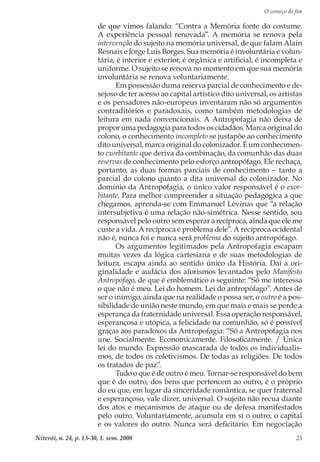 O começo do fim
Niterói, n. 24, p. 13-30, 1. sem. 2008 25
de que vimos falando: “Contra a Memória fonte do costume.
A experiência pessoal renovada”. A memória se renova pela
intervenção do sujeito na memória universal, de que falam Alain
Resnais e Jorge Luis Borges. Sua memória é involuntária e volun-
tária, é interior e exterior, é orgânica e artificial, é incompleta e
uniforme. O sujeito se renova no momento em que sua memória
involuntária se renova voluntariamente.
Em possessão duma reserva parcial de conhecimento e de-
sejoso de ter acesso ao capital artístico dito universal, os artistas
e os pensadores não-europeus inventaram não só argumentos
contraditórios e paradoxais, como também metodologias de
leitura em nada convencionais. A Antropofagia não deixa de
propor uma pedagogia para todos os cidadãos. Marca original do
colono, o conhecimento incompleto se justapõe ao conhecimento
dito universal, marca original do colonizador. É um conhecimen-
to exorbitante que deriva da combinação, da comunhão das duas
reservas de conhecimento pelo esforço antropófago. Ele rechaça,
portanto, as duas formas parciais de conhecimento − tanto a
parcial do colono quanto a dita universal do colonizador. No
domínio da Antropofagia, o único valor responsável é o exor-
bitante. Para melhor compreender a situação pedagógica a que
chegamos, aprenda-se com Emmanuel Lévinas que “a relação
intersubjetiva é uma relação não-simétrica. Nesse sentido, sou
responsável pelo outro sem esperar a recíproca, ainda que ele me
custe a vida. A recíproca é problema dele”. A recíproca ocidental
não é, nunca foi e nunca será problema do sujeito antropófago.
Os argumentos legitimados pela Antropofagia escapam
muitas vezes da lógica cartesiana e de suas metodologias de
leitura, escapa ainda ao sentido único da História. Daí a ori-
ginalidade e audácia dos aforismos levantados pelo Manifesto
Antropófago, de que é emblemático o seguinte: “Só me interessa
o que não é meu. Lei do homem. Lei do antropófago”. Antes de
ser o inimigo, ainda que na realidade o possa ser, o outro é a pos-
sibilidade de união neste mundo, em que mais e mais se perde a
esperança da fraternidade universal. Essa operação responsável,
esperançosa e utópica, a felicidade na comunhão, só é possível
graças aos paradoxos da Antropofagia: “Só a Antropofagia nos
une. Socialmente. Economicamente. Filosoficamente. / Única
lei do mundo. Expressão mascarada de todos os individualis-
mos, de todos os coletivismos. De todas as religiões. De todos
os tratados de paz”.
Tudo o que é de outro é meu. Tornar-se responsável do bem
que é do outro, dos bens que pertencem ao outro, é o próprio
do eu que, em lugar da sinceridade romântica, se quer fraternal
e esperançoso, vale dizer, universal. O sujeito não recua diante
dos atos e mecanismos de ataque ou de defesa manifestados
pelo outro. Voluntariamente, acumula em si o outro, o capital
e os valores do outro. Nunca será deficitário. Em negociação
 